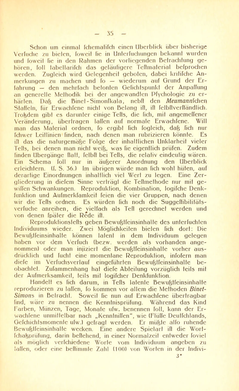 Schon um einmal fchematifch einen Überblick über bisherige Verlache zu biclcn, foweit fie in Unterfuchungen bekannt wurden und toweil Tie in den Rahmen der vorliegenden Betrachtung ge¬ hören, foll tabcllarifch das geläufigere Tertmaterial befprochen werden. Zugleicli wird Gelegenheit geboten, dabei kritifche An¬ merkungen zu machen und To — wiederum auf Grund der Er¬ fahrung — den mehrfach betonten Gefichtspunkt der Anpaffung an generelle Methodik bei der angewandten Pfychologie zu er¬ härten. Daß die Binet-Simonfkala, nebft den Meumannlcher\ Staffeln, für Erwachfene nicht von Belang ift, ift felbftverftändlich. Troßdem gibt es darunter einige Tefts, die fich, mif angemeffener Veränderung, überfragen laffen auf normale Erwachfene. Will man das Material ordnen, fo ergibt fich fogleicli, daß fich nur fchwer Leitlinien finden, nach denen man rubrizieren könnte. Es ift das die naturgemäße Folge der inhaltlichen Unklarheit vieler Tefts, bei denen man nicht weiß, was fie eigentlich prüfen. Zudem finden Übergänge ftatt, felbft bei Tefts, die relativ eindeutig wären. Ein Schema Toll nur in äußerer Anordnung den Überblick erleichtern, (f. S. 36.) Im übrigen würde man Tich wohl hüten, auf derartige Einordnungen inhaltlich viel Wert zu legen. Eine Zer¬ gliederung in diefem Sinne verträgl die Tehmethode nur mit ge- wiffen Schwankungen. Reproduktion, Kombination, logifche Denk¬ funktion und Aufmerkramkeit feien die vier Gruppen, nach denen wir die Tefts ordnen. Es würden fich noch die Suggeftibilitäis- verfuche anreihen, die vielfach als Teft gerechnet werden und von denen Tpäter die Rede iTt. Reproduktionsiefts geben Bewußtfeinsinhalte des unterfuchten Individuums wieder. Zwei Möglichkeiten bieten fich dort: Die Bewußtfeinsinhalte können latent in dem Individuum gelegen haben vor dem Verfuch (bezw. werden als vorhanden ange¬ nommen) oder man injiziert die Bewußtfeinsinhalte vorher aus¬ drücklich und fucht eine momentane Reproduktion, infofern man diefe im Verfuchsverlauf eingeführten Bewußtfeinsinhalte be¬ obachtet. Zufammenhang hat diefe Abteilung vorzüglich teils mit der Aufmerksamkeit, teils mit logifcher Denkfunktion. Handelt es rieh darum, in Tefts latente Bewußtfeinsinhalte reproduzieren zu laffen, fo kommen vor allem die Methoden Binet- Simons in Betracht. Soweit fie nun auf Erwachfene übertragbar find, wäre zu nennen die Kenntnisprüfung. Während das Kind Farben, Münzen, Tage, Monate ufw. benennen foll, kann der Er¬ wachfene unmittelbar nach „Kenntniffen“, wie (Fliiffe Deutfchlands, Gefchichtsmomenfe ufw.) gefragt werden. Er müßte alfo ruhende Bewußffeinsinhalfe wecken. Eine andere Spielart ift die Worf- fehaßpnifung, darin beftehend, in einer Normalzeit entweder foviel als möglich verfchiedene Worte vom Individuum angeben zu laffen, oder eine beftimmte Zahl (100) von Wörtern in der Indivi- 3*