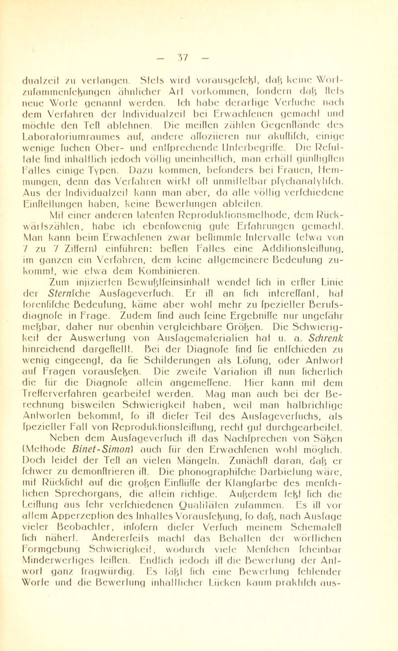 - 7>7 - dualzeit zu verlangen. Siels wild vorausgefeM. daß keine Worl- zufamrnenfekungen ähnlicher Arl Vorkommen, fondern dal', llels neue Wolle genannl werden. Ich habe derartige Verluehe nach dem Verfahren der Individualzeit hei Erwachfenen gemacht und möchte den Teft ablehnen. Die meiften zählen Gegenftände des Laboratoriumraumes auf, andere affoziieren nur akuffifch, einige wenige fuehen Ober- und entfprechende Unterbegriffe. Die Reful- late find inhaltlich jedocli völlig uneinheitlich, man erhält günffigften Falles einige Typen. Dazu kommen, bcTonders bei Frauen, Hem¬ mungen, denn das Verfahren wirkt oft unmittelbar pfyehanaIy 11Dh. Aus der Individualzeit kann man aber, da alte völlig verfchiedene Einteilungen haben, keine Bewerlungen ableiten. Mit einer anderen latenten Reproduktionsmethode, dem Riiek- wäitszählen, habe ich ebenfowenig gute Erfahrungen gemacht. Man kann beim Erwachfenen zwar befhmmle Intervalle (etwa von V zu 7 Ziffern) einfiihren: beffen Falles eine Additionsleiftung, im ganzen ein Verfahren, dem keine allgemeinere Bedeutung zu¬ kommt, wie etwa dem Kombinieren. Zum injizierten Bewufdfeinsinhalf wendet lieh in elfter Linie der Sterniche Ausfageverfueh. Er lft an fich intereffanf, liat forenfifche Bedeutung, käme aber wohl mehr zu fpezietler Berufs- diagnoTe in Frage. Zudem find auch feine Ergebniffe nur ungefähr meßbar, daher nur obenhin vergleichbare Größen. Die Schwierig¬ keit der Auswertung von Ausfagematerialien hat u. a. Schrenk hinreichend dargeftellt. Bei der Diagnofe find fie enifchieden zu wenig eingeengt, da Tie Schilderungen als Löfung, oder Antwort auf Fragen vorausfefeen. Die zweite Variation lft nun fichei lieh die für die Diagnofe allein angeinefrene. Liier kann mit dem Trefferverfahren gearbeitet werden. Mag man auch bei der Be¬ rechnung bisweilen Schwierigkeit haben, weil man halbrichtige Antworten bekommt, To ift diefer Teil des Anslageverfiichs, als Ipezieller Fall von Reproduktionsleirtung, recht gut durchgearbeitet. Neben dem Ausfageverfueh ift das Nachfprechen von Säfjen (Methode Binet-Simon) aucti für den Erwachfenen wohl möglich. Docti leidet der Teft an vielen Mängeln. Zunächft daran, dafj er fdnver zu demonftrieren ift. Die phonographifche Darbietung wäre, mit Rückricht auf die großen Einflüße der Klangfarbe des menfeh- lichen Sprechorgans, die allein richtige. Außerdem fefet ficti die LeiTtiing aus fehr verfchiedenen Qualitälen zufammen. Es ift vor allem Apperzeption des Inhaltes Vorausfefeung, fo dafj, nach Auslage vieler Beobachter, infofern diefer Verfuch meinem Schemafeft fich nähert. Andererfeits macht das Behalten dei wörtlichen Formgebung Schwierigkeit, wodurch viele Menfchen fcheinbar Minderwertiges leiften. Endlich jedoch ift die Bewertung der Ant¬ wort ganz fragwürdig. Es läfjt fich eine Bewertung fehlender Worte und die Bewertung inhaltlicher Lücken kaum praktifch aus-