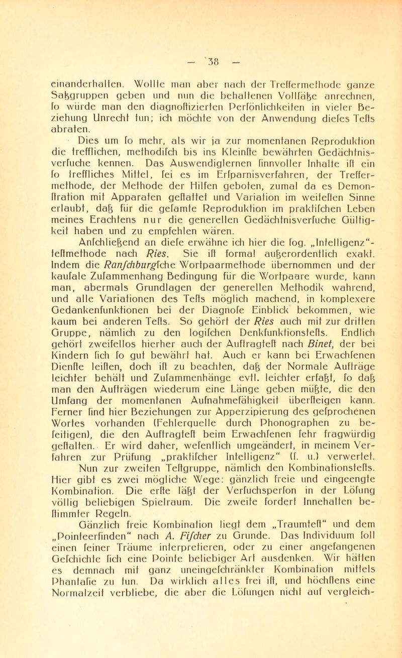 einanderhalten. Wollte man aber nach der Treffermethode ganze Saßgruppcn geben und nun die behaltenen Vollfäße anrechnen, fo würde man den diagnoftizierten Perfönlichkeiten in vieler Be¬ ziehung Unrecht tun; ich möchte von der Anwendung diefes Tefts abraten. Dies um fo mehr, als wir ja zur momentanen Reproduktion die trefflichen, methodiTch bis ins Kleinhe bewährten Gedächtnis- verhiche kennen. Das Auswendiglernen finnvoller Inhalte ift ein fo treffliches Mittel, fei es im Erfparnisverfahren, der Treffer¬ methode, der Methode der Hilfen geboten, zumal da es Demon- ftration mit Apparaten gehaftet und Variation im weiteften Sinne erlaubt, daß für die gefamte Reproduktion im prakfifchen Leben meines Erachtens nur die generellen Gedächtnisverfuche Gültig¬ keit haben und zu empfehlen wären. Anfchließend an diefe erwähne ich hier die fog. „Infelligenz- teftmethode nach Ries. Sie ift formal außerordentlich exakt. Indem die Ranfchburgichc Wortpaarmethode übernommen und der kaufale ZuTammenhang Bedingung für die Wortpaare wurde, kann man, abermals Grundlagen der generellen Methodik wahrend, und alle Variationen des Tefts möglich machend, in komplexere Gedankenfunkfionen bei der Diagnofe Einblick bekommen, w'ie kaum bei anderen Tefts. So gehört der Ries auch mit zur dritten Gruppe, nämlich zu den logifchen Denkfunktionstefts. Endlich gehört zweifellos hierher auch der Auftragteft nach Binet, der bei Kindern fich fo gut bewährt hat. Auch er kann bei Erwachfenen Dienfte leihen, doch ift zu beachten, daß der Normale Aufträge leichter behält und Zufammenhänge evtl, leichter erfaßt, fo daß man den Aufträgen wiederum eine Länge geben müßte, die den Umfang der momentanen Aufnahmefähigkeit überheigen kann. Ferner find hier Beziehungen zur Apperzipierung des gefprochenen Wortes vorhanden (Fehlerquelle durch Phonographen zu be- feitigen), die den Auftragteft beim Erwachfenen fehr fragwürdig gehalten. Er wird daher, wefentlich umgeändert, in meinem Ver¬ fahren zur Prüfung „praktifcher Intelligenz (f. u.) verwerte!. Nun zur zweiten Teftgruppe, nämlich den Kombinationstefts. Hier gibt es zwei mögliche Wege: gänzlich freie und eingeengte Kombination. Die erhe läßt der Verfuchsperfon in der Lötung völlig beliebigen Spielraum. Die zweite fordert Innehalten be- himmter Regeln. Gänzlich freie Kombination liegt dem „Traumteft“ und dem „Pointeerfinden“ nach A. Fifcher zu Grunde. Das Individuum foll einen feiner Träume interpretieren, oder zu einer angefangenen Gefchichte fich eine Pointe beliebiger Art ausdenken. Wir hätten es demnach mit ganz uneingefchränkfer Kombination mittels Phantafie zu tun. Da wirklich alles frei ift, und höchftens eine Normalzeit verbliebe, die aber die Löfungen nicht auf vergleich-