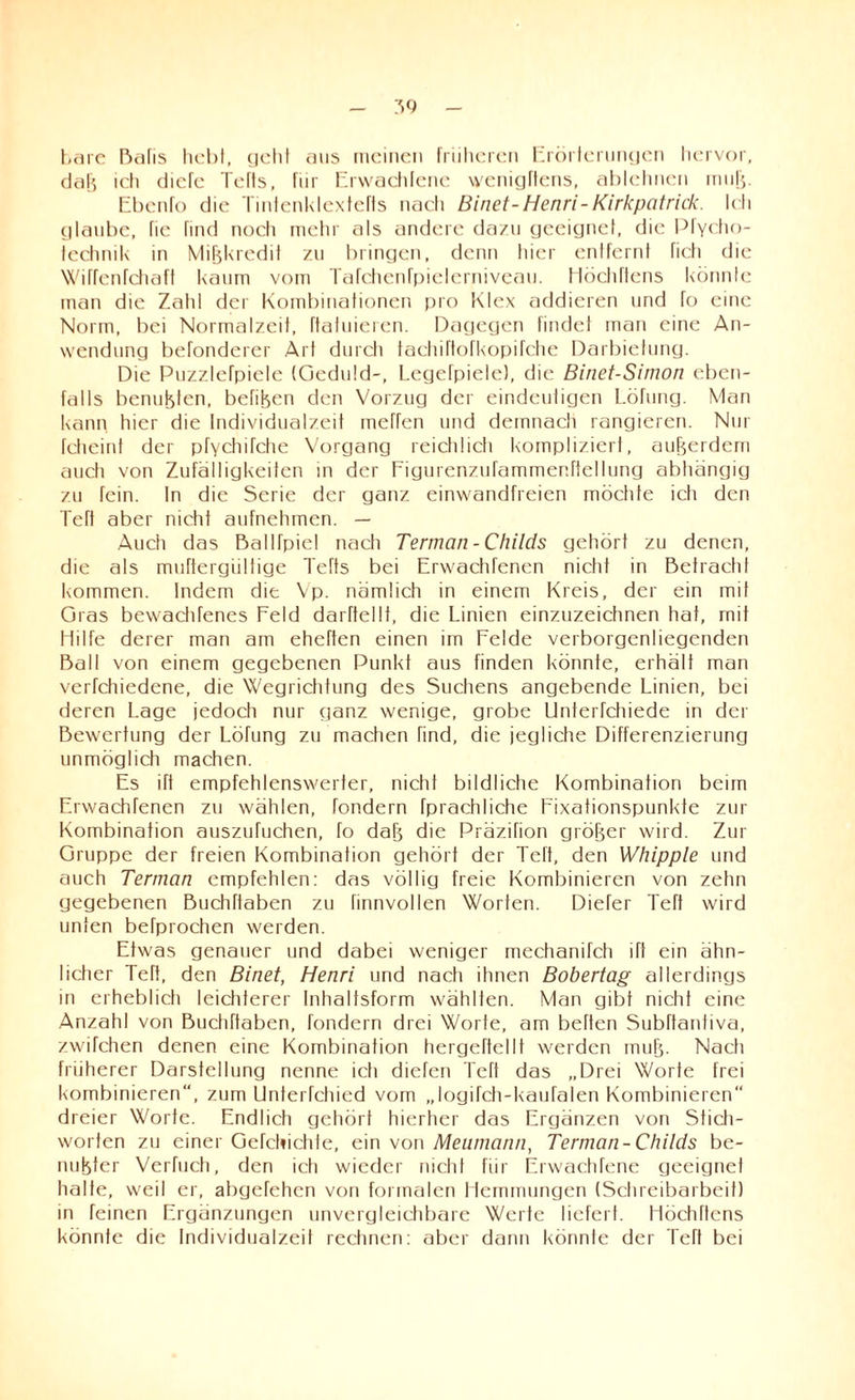 bare Bafis hebt, geht aus meinen früheren Erörterungen hervor, dab icti diefe Teils, für Erwachfene wenigftens, ablehnen muh. Ebenfo die Tintenklextefts nacti Binet-Henri-Kirkpatrick. Ich glaube, Tie find noch mehr als andere dazu geeignet, die Pfycho- fcchnik in Mißkredit zu bringen, denn tiicr entfernt ficti die Wiffenfchaft kaum vom Tafchcnfpielerniveau. Höcliftens könnte man die Zahl der Kombinationen pro Klex addieren und fo eine Norm, bei Normalzeit, ftatuieren. Dagegen findet man eine An¬ wendung befonderer Art durch tachiftofkopifehe Darbietung. Die PuzzleTpiele (Geduld-, Legefpiele), die Binet-Sirnon eben¬ falls benutzten, befiben den Vorzug der eindeutigen Löfung. Man kann hier die Individualzeit meffen und demnacli rangieren. Nur fcheint der pfychifche Vorgang reich 1 icti kompliziert, außerdem auch von Zufälligkeiten in der Figurenzufammenftellung abtiängig zu fein. In die Serie der ganz einwandfreien möchte icti den Teft aber nicht aufnehmen. — Auch das Batlfpiel nach Terman-Childs gehört zu denen, die als muftergültige Tefts bei Erwachfenen nictit in Betracht kommen. Indem die Vp. nämlich in einem Kreis, der ein mit Gras bewachfenes Feld darftellf, die Linien einzuzeichnen hat, mit Hilfe derer man am eheften einen im Felde verborgenliegenden Ball von einem gegebenen Punkt aus finden könnte, erhält man verfchiedene, die Wegrichtung des Suchens angebende Linien, bei deren Lage jedoch nur ganz wenige, grobe Unterfchiede in der Bewertung der Löfung zu machen find, die jegliche Differenzierung unmöglich machen. Es ift empfehlenswerter, nicht bildliche Kombination beim Erwachfenen zu wählen, fondern fprachliche Fixationspunkte zur Kombination auszufuchen, fo dab die Präzifion größer wird. Zur Gruppe der freien Kombination gehört der Teft, den Whipple und auch Terman empfehlen: das völlig freie Kombinieren von zehn gegebenen Buchflaben zu finnvollen Worten. Dieter Teft wird unten beTprochen werden. Etwas genauer und dabei weniger mechanifch ift ein ähn¬ licher Teft, den Binet, Henri und nach ihnen Bobertag allerdings in erheblich leichterer Inhaltsform wählten. Man gibt nicht eine Anzahl von Buchflaben, fondern drei Worte, am beflen Subflanliva, zwifchen denen eine Kombination hergeftellt werden muh- Nach früherer Darstellung nenne ich diefen Teft das „Drei Worte frei kombinieren“, zum Unterfchied vom „logifch-kaufalen Kombinieren“ dreier Worte. Endlich gehört hierher das Ergänzen von Stich¬ worten zu einer Gefchichte, ein von Meumann, Terman-Childs be- nubter Verfuch, den ich wieder nicht für Erwachfene geeignet halte, weil er, abgefehen von formalen Hemmungen (Schreibarbeil) in feinen Ergänzungen unvergleichbare Weile liefert. Höchftens könnte die Individualzeit rechnen: aber dann könnte der Teft bei