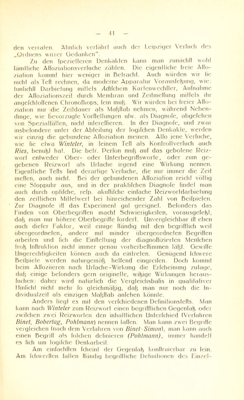 den verraten. Ähnlich verfährt auch der Leipziger Verhielt des „Ordnens wirrer Gedanken“. Zu den fpezielleren Denkakten kann man zunächft wollt fäinlhche Affoziationsverfuche zählen. Die eigentliche freie Alto- ziation kommt hier weniger in Betracht. Auch würden wir fie nicht als Teft rechnen, da moderne Apparatur Vorausfebung, wie: tunlidifl Darbietung mittels ztr/zfehem Kartenwechrier, Aufnahme der Affoziationszeit durch Membran und Zeitmeffung mittels dir angefchlorrenen Chronofkops, fein mub- Wir würden bei freier Affo- ziafion nur die Zeitdauer als MaFjftab nehmen, während Neben¬ dinge, wie bevorzugte Vorftellungen ufw. als Diagnofe, abgefehen von Spezialfälten, nicht intereffieren. In der Diagnofe, und zwar insbefondere unter der Abteilung der togifchen Denkakte, werden wir einzig die gebundene Affoziation meinen. Alfo jene Verhiebe, wie fie etwa Winteler, in feinem Teft als Konfrollverfuch auch Ries, benubt hat. Die betr. Perfon mub auf das gebotene Reiz¬ wort entweder Ober- oder Unterbegriffsworte, oder zum ge¬ gebenen Reizwort als Urfache irgend eine Wirkung nennen. Eigentliche Teils find derartige Verfuche, die nur immer die Zeit meffen, auch nicht. Bei der gebundenen Affoziation reicht völlig eine Stoppuhr aus, und in der praktifchen Diagnofe findet man auch durch optifctie, refp. akuftifche einfache Reizwortdarbietung den zeitlichen Mittelwert bei hinreichender Zahl von Beifpielen. Zur Diagnofe ift das Experiment gut geeignet. Befonders das Finden von Oberbegriffen macht Schwierigkeiten, vorausgefebL dab man nur höhere Oberbegriffe fordert. Unvergleichbar ift eben auch diefer Faktor, weil einige ftändig mit den begrifflich weil übergeordneten, andere mit minder übergeordneten Begriffen arbeiten und fielt die Einteilung der diagnoftizierten Menfcticn lrob Inftruktion nicht immer genau vorherbeftimmen labt. Oewitfe Ungerechtigkeiten können auch da eintreten. Genügend fchwerc Beifpiele werden naturgemäb helfend eingreifen. Doclt kommt beim Affoziieren nach Urfache-Wirkung die Erfctieinung zutage, dab einige befonders gern originelle, wibige Wirkungen heraus- fuctien: daher wird natürlich die Vergleichsbafis in qualitativer Hinricht nicht mehr fo gleichmäbig, dab man nur noch die In¬ dividualzeit als einzigen Mabftab anfehen könnte. Anders liegt es mit den verfctiiedenen Definitionstefts. Man kann nach Winteler zum Reizwort einen begrifflichen Gegenfab oder zwifehen zwei Reizworten den inhaltlichen Unferfchied (Verfahren Binet, Bobertag, Pohlmann) nennen larfen. Man kann zwei Begriffe vergleichen (nach dem Verfahren von Binet-Simon), man kann auch einen Begriff als folchen definieren (Pohlmann), immer handelt es fielt um logifche Denkarbeit. Ain einfachften fcheini der Gegenlab konftruierbar zu fein. Am fchwerften fallen ftändig begriffliche Definitionen des Einzel-