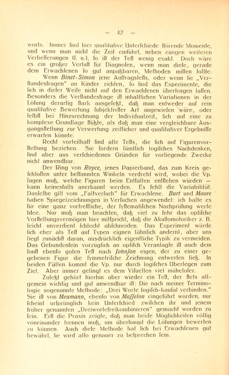 worts. Immer find hier qualitative Unterfchiede flörende Momente, und wenn man nicht die Zeit einfiihrt, neben einigen weileren Verbeffernngen (f. u.J, fo ift der TeH wenig exakt. Doch wäre es ein grofjer VerluTt für Diagnofen, wenn man diefe, gerade dem Erwachfenen To gut anpabbaren, Methoden mitten tollte. Wenn Binet-Simon jene Auftragstefts, oder wenn fie „Ver- flandesfragen an Kinder richten, To find das Experimente, die fich in diefer Weite nicht auf den Erwachfenen übertragen taffen. Besonders die Verftandesfrage ift inhaltlichen Variationen in der Lötung derartig ftark ausgefefet, dab man entweder auf rein qualitative Bewertung fubjektivfter Art angewieTen wäre, oder telbtt bei Hinzurechnung der Individualzeit, fich auf eine zu komplexe Grundlage hübte, als dab man eine vergleichbare Aus- gangsftellung zur Verwertung zeitlicher und qualitativer Ergebniffe erwarten könnte. Recht vorteilhaft find alle Tetts, die fich auf Figurenvor- ftellung beziehen. Sie fordern rämtlich logifches Nachdenken, find aber aus vertchiedenen Gründen für vorliegende Zwecke nicht anwendbar. Der Ring von Royce, jenes Papierband, das zum Kreis ge- fchloffen unter beftimmien Winkeln verdreht wird, wobei die Vp. tagen mub, welche Figuren beim Entfalten entftehen würden — kann keinesfalls anerkannt werden. Es fehlt die Variabilität. Dasfelbe gilt vom „Faltverfuch“ für Erwachfene. Bürt und Moore haben Spiegelzeichnungen in Verfuchen angewendef: ich halte es für eine ganz vortreffliche, der fyftematifchen Nachprüfung werte Idee. Nur mub man beachten, dab viel zu lehr das optitche Vorftellungsvermögen hier mitfpricht, dab die Akuftomotoriker z. B. leicht unverdient Tchlecht abtehneiden. Das Experiment würde fich eher als Teft auf Typen eignen (ähnlich andern), aber uns liegt zunächft daran, ausdrücklich eigentliche Typik zu vermeiden. Das Gebundentein vorzüglich an optiTch Veranlagte ift auch dem fonft ebenfo guten Teft nach Johnfon eigen, der zu einer ge¬ gebenen Figur die fvmmetritche Zeichnung entwerfen lieb- In beiden Fällen kommt die Vp. nur durch logifches Überlegen zum Ziel. Aber immer gelingt es dem Vifuellen viel miihelofer. Zuletzt gehört hierhin aber wieder ein TeTt, der ftets all¬ gemein wichtig und gut anwendbar ift: Die nach meiner Termino¬ logie sogenannte Methode: „Drei Worte logifch-kaufal verbinden.“ Sie ift von Meumann, ebenfo von Maffelon eingeführt worden, nur fcheint urfpriinglich kein Unterfchied zwilchen ihr und jenem früher genannten „Dreiwortefreikombinieren gemacht worden zu fein. Erft die Praxis zeigte, dab man beide Möglichkeiten völlig voneinander trennen mub, um überhaupt die Löfungen bewerten zu können. Auch diefe Methode hat fich bei Erwachfenen gut bewährt, fie wird alfo genauer zu befprechen fein.
