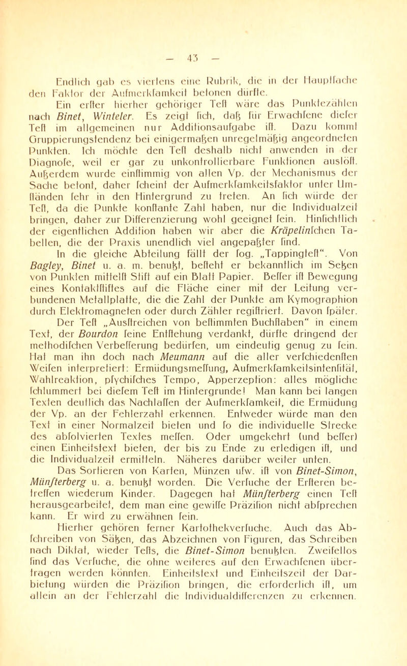 Endlich gab cs vier lens eine Rubrik, die in der Haupt fache den Faktor der Aufmerkfamkeit betonen diirflc. Ein erfler hierher gehöriger left wäre das Punktezählen nach Binet, Winteler. Es zeig! fich, daß für Erwachfene diefer Tefl im allgemeinen nur Additionsaufgabe ift. Dazu kommt Onippierungsfendenz bei einigermaßen unregelmäßig angeordneten Punkten, tch möchte den Teft deshalb nicht anwenden in der Diagnofe, weil er gar zu unkontrollierbare Funktionen auslöft. Außerdem wurde einftimmig von allen Vp. der Mechanismus der Sache betont, daher fcheint der Aufmerkfamkeitsfaktor unter Uin- fländen fehr in den Hintergrund zu treten. An fich würde der Teft, da die Punkte konftante Zahl haben, nur die Individualzeit bringen, daher zur Differenzierung wohl geeignet fein. Hinfichtlich der eigentlichen Addition haben wir aber die Kröpelinfchen Ta¬ bellen, die der Praxis unendlich viel angepaßter find. In die gleiche Abteilung fällt der fog. „Tappingteft“. Von Bagley, Binet u. a. m. benußt, befteht er bekanntlich im Seßen von Punkten mittelft Stift auf ein Blatt Papier. Beffer ift Bewegung eines Kontaktrtiftes auf die Fläche einer mit der Leitung ver¬ bundenen Metallplatte, die die Zahl der Punkte am Kymographion durch Elektromagneten oder durch Zähler regiftriert. Davon fpäter. Der Teft „ Ausftreichen von beftimmten Buchftaben“ in einem Text, der Bourdon feine Entftehung verdankt, dürfte dringend der methodifchen Verbefferung bedürfen, um eindeutig genug zu fein. Hat man ihn doch nach Meumann auf die aller verfchiedenften Weifen interpretiert: Ermüdungsmeffung, Aufmerkfamkeifsintenfitäl, Wahlreaktion, pfYchifches Tempo, Apperzeption: alles mögliche fehlummert bei diefem Teft im Hintergründei Man kann bei langen Texten deutlich das NaehlaTfen der Aufmerkfamkeit, die Ermüdung der Vp. an der Fehlerzahl erkennen. Entweder würde man den Text in einer Normalzeit bieten und fo die individuelle Strecke des abfolvierten Textes meffen. Oder umgekehrt (und beffer) einen Einheitstext bieten, der bis zu Ende zu erledigen ift, und die Individualzeit ermitteln. Näheres darüber weiter unten. Das Sortieren von Karten, Münzen ufw. ift von Binet-Simon, Miinfterberg u. a. benußt worden. Die VeiTuche der Elfteren be¬ treffen wiederum Kinder. Dagegen hat Miinfterberg einen Teft herausgearbeitet, dem man eine gewiffe Präzifion nicht abfprcchen kann. Er wird zu erwähnen Tein. Hierher gehören ferner Kartothekverfuche. Auch das Ab- fchreiben von Säßen, das Abzeichnen von Figuren, das Schreiben nach Diktat, wieder Tefts, die Binet-Simon benußten. Zweifellos find das Verfuche, die ohne weiteres auf den Erwachfenen über¬ tragen werden könnten. Einheitstext und Einheitszeit der Dar¬ bietung würden die Präzifion bringen, die erforderlich ift, um allein an der Fehlerzahl die Individualdifferenzen zu erkennen.