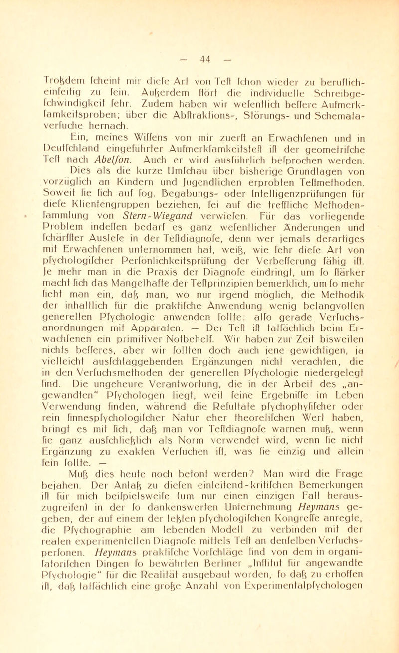Ti ordern fcheint mir (liefe Art von leff fchon wieder zu beruflich- einfeitig zu fein. Außerdem ftört die individuelle Schreibge- rehwindigkeit fehr. Zudem haben wir wefenflich befreie Aufmerk- famkeitsproben; über die Abftraktions-, Slörungs- und Schemala- verfuehe hernach. Ein, meines Wiffens von mir zuerff an Erwachfenen und in Deulfchland eingeführter Aufmerkfamkeitsteft ifl der geometrifche left nach Abelfon. Auch er wird ausführlich befprochen werden. Dies als die kurze Umfehau über bisherige Grundlagen von vorzüglich an Kindern und Jugendlichen erprobten Teffmethoden. Soweit fie fich auf fog. ßegabungs- oder Infelligenzpriifungen für dieTe Klientengruppen beziehen, fei auf die treffliche Methoden- fammlung von Stern-Wiegand verwiefen. Für das vorliegende Problem indeffen bedarf es ganz wefenilicher Änderungen und fchärffter AusleTe in der Teftdiagnofe, denn wer jemals derartiges mit Erwachfenen unternommen hat, weiB, wie fehr diefe Art von pfychologifcher Perfönlichkeitspriifung der Verbefferung fähig ift. )e mehr man in die Praxis der Diagnofe eindringt, um fo ftärker macht fich das Mangelhafte der Teftpnnzipien bemerklich, um fo mehr fiehI man ein, daB man, wo nur irgend möglich, die Methodik der inhaltlich für die prakfifche Anwendung wenig belangvollen generellen Pfvchologie anwenden Tollte: alTo gerade Verfuchs- anordnungen mit Apparaten. — Der Tefi ift tatfächlich beim Er¬ wachfenen ein primitiver Notbehelf. Wir haben zur Zeit bisweilen nichts befferes, aber wir füllten doch auch jene gewichtigen, ja vielleicht ausfehlaggebenden Ergänzungen nicht verachten, die in den Verfuchsmethoden der generellen Pfychologie niedergelegf find. Die ungeheure Verantwortung, die in der Arbeit des „an¬ gewandten“ Pfychologen liegt, weil feine ErgebnifTe im Leben Verwendung finden, während die Refultate pfychophyfifcher oder rein finnespfychologifcher Natur eher theorelirchen Wert haben, bringt es mit fich, daB man vor Tefldiagnofe warnen rnuB, wenn fie ganz ausfehlieblich als Norm verwendet wird, wenn fie nicht Ergänzung zu exakten Verfuchen ift, was fie einzig und allein fein follte. — MuB dies heute noch betont werden? Man wird die Frage bejahen. Der AnlaB zu diefen einleitend-kritiTchen Bemerkungen ift für mich beilpielsweife (um nur einen einzigen Fall heraus¬ zugreifen) in der fo dankenswerten Unternehmung Heymans ge¬ geben, der auf einem der lebten pfychologifchen Kongreffe anregte, die Pfychographie am lebenden Modell zu verbinden mit der realen experimentellen Diagnofe millels Teft an denfelben Verfuchs- perfonen. Heymans prakfifche Vorfehläge find von dem in organi- fatorifchen Dingen fo bewährten Berliner „Inftitut für angewandte Pfychologie“ für die Realität ausgebaut worden, fo daB zu erhoffen ift, daB talfächlich eine groBe Anzahl von Experimentalpfyehologen