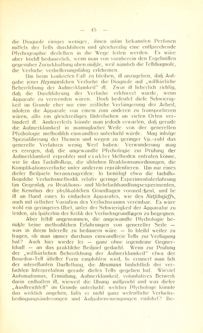 4ü die Diagnofe einiger weniger, ihnen intim bekannten Perfonen mittels der teils durchfuhren und gleichzeilig eine entfprechende Pfychographie derfclben in die Wege leiten werden. Es wäre aber höchft bedauerlich, wenn man von vornherein den Ergebniffen gegenüber Zurückhaltung iiben müßte, weil nämlich die I clldiagnofe, die Verhiebe verbefferungsfähig erfcheinen. Um beim konkreten Fall zu bleiben, ift anzugeben, daß Auf¬ gabe jener Heymanslchcn Verhiebe die Diaynofe auf „willkürliche Beherrfclnmy der Aufmcrkfamkeit ift. Zwar ift ficherlich richtig, daß die Durchführung der Verfuche erfchwert würde, wenn Apparate zu verwenden wären. Doch bedeutet diefe Schwierig¬ keit im Grunde eher nur eine zeitliche Verlängerung der Arbeit, infofern die Apparate von einem zum anderen zu transportieren wären, aho ein gleichzeitiges Unterfuchen an vielen Orten ver¬ hindert ift. Andererfeits könnte man jedoch erwarten, daß gerade die Aufmerkfamkeit in mannigfacher Weife von der generellen Pfychologie methodifch einwandfrei unterfucht würde. Mag infolge Spezialirierung der Themen und wegen zu geringer Vp.-zahl das generelle Verfahren wenig Wert haben: Verwunderung mag es erregen, daß die angewandte Pfychologie zur Prüfung der Aufmerkfamkeit erprobter und exakter Methoden entraten könne, wie fie das Tachiftofkop, die üblichen Reakhonsanordrmnyen, die Komplikationsverhiche unter anderem repräfentieren. Um nur eines diefer Beifpiele herauszugreifen: fo benöhgt etwa die tachiffo- fkopifche Verfuchsmelhodik relativ geringe Experimentalerfahrung (im Gegenfaß zu Peaktions- und Mehrfachhandlungsexperimenten, die Kenntnis der ptiyfikalilchen Grundlagen vorausfeßen), und fie ift an Hand eines fo einfachen Apparates, wie des Netfchajeffs, auch mit örtlicher Variation des Verfuchsraums vereinbar. Es wäre wohl ein geringeres Übel, unter der Schwierigkeit der Apparatur zu leiden, als Ipäterhin der Kritik der Verfuchsgrundlagen zu begegnen. Aber felbft angenommen, die angewandte Pfychologie be- nüßte keine methodifchen Erfahrungen von genereller Seite — was in ihrem Intereffe zu bedauern wäre — fo bleibt weiter zu fragen, ob man immer durchaus einwandfreie Tefts zur Verfügung hat? Auch hier wieder fei — ganz ohne irgendeine Gegner- Ichaff — an das praktifche Beifpiel gedacht. Wenn zur Prüfung der „willkürlichen Beherrfchuny der Aufmerkfamkeit etwa der Bourdon-Tert ältefter Form empfohlen wird, fo erinnert man fielt der intereffanten Darftellung, die Menincinn hinfichtlich der ver- fuchten Interpretation gerade dieTes Tefts gegeben hat. Wieviel Automatismus, Ermüdung, Aufmerkfamkeit, voluntatives Beiwerk darin enthalten ift, wieweit die Übung mitfpricht und was diefer „Ausftreichteft“ im Grunde unterfucht: welcher Pfychologe könnte das wirklich angeben, falls er nicht ganz wefenlliche Verfuchs- bedingungsänderungen und Aufgabencinengungen einführt? Be-