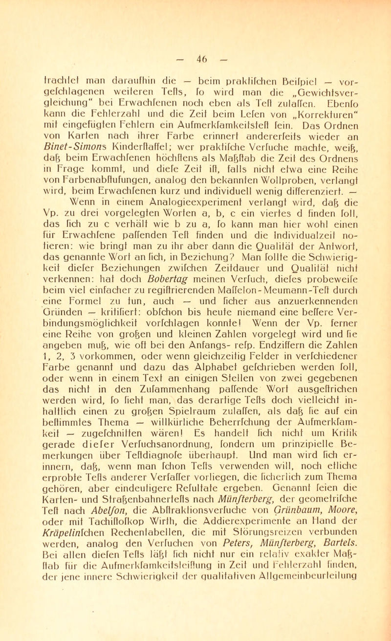 trachtet man daraufhin die — beim praktifchen Beifpiel — vor- gerchlagenen weiteren Tefts, To wird man die „Gewichtsver- gleichung“ bei Erwachfcnen noeh eben als Teft zulaffen. Ebenk> kann die Fehlerzahl und die Zeil beim Lefen von „Korrekturen mit eingefügten Fehlern ein Aufmerktamkeilstetl fein. Das Ordnen von Karten nach ihrer Farbe erinnert andererfeifs wieder an Binet-Simons Kinderftaffel; wer praktitche Vertuche machte, weife, dafe beim Erwachfenen höchttens als Mafeftab die Zeit des Ordnens in Frage kommt, und diete Zeit itt, falls nicht etwa eine Reihe von Farbenabftufungen, analog den bekannten Wollproben, verlangt wird, beim ErwachTenen kurz und individuell wenig differenziert. — Wenn in einem Analogieexperiment verlangt wird, dafe die Vp. zu drei vorgelegten Worten a, b, c ein viertes d finden toll, das Tich zu c verhält wie b zu a, fo kann man hier wohl einen für Erwachfene paffenden Ten finden und die individualzeit no¬ tieren: wie bringt man zu ihr aber dann die Qualität der Antwort, das genannte Wort an Tich, in Beziehung? Man Tollte die Schwierig¬ keit diefer Beziehungen zwifchen Zeitdauer und Qualität nicht verkennen: hat doch Bobertag meinen Vertuch, diefes probeweife beim viel einfacher zu regiftrierenden Maffelon-Meumann-Teft durch eine Formel zu tun, auch — und ficher aus anzuerkennenden Gründen — kritifiert: obfehon bis heute niemand eine beffere Ver¬ bindungsmöglichkeit vorfchlagen konnte! Wenn der Vp. ferner eine Reihe von grofeen und kleinen Zahlen vorgelegt wird und fie angeben mufe, wie oft bei den Anfangs- refp. Endziffern die Zahlen 1, 2, 3 Vorkommen, oder wenn gleichzeitig Felder in verfchiedener Farbe genannt und dazu das Alphabet gefclnieben werden toll, oder wenn in einem Text an einigen Stellen von zwei gegebenen das nicht in den Zufammenhang paTfende Wort ausgeftrichen werden wird, fo fieht man, das derartige Tefts doch vielleicht in¬ haltlich einen zu grofeen Spielraum zulaffen, als dafe fie auf ein beftimmtes Thema — willkürliche Beherrfchung der Aufmerkfam- keit — zugefchnitten wären! Es handelt fich nicht um Kritik gerade diefer Verfuchsanordnung, fondern um prinzipielle Be¬ merkungen über Teftdiagnofe überhaupt. Und man wird fich er¬ innern, dafe, wenn man fchon Tefts verwenden will, noch etliche erprobte Tefts anderer Verfaffer vorhegen, die ficherlich zum Thema gehören, aber eindeutigere Refultate ergeben. Genannt feien die Karten- und Strafeenbahnertefls nach Miinfterberg, der geometrifche Teft nach Abelfon, die Abftraktionsverfuche von Grünbaum, Moore, oder mit Tachiftofkop Wirth, die Addierexperimente an Hand der Kräpelinlchen Rechenlabeilen, die mit Störungsreizen verbunden werden, analog den Verfuchen von Peters, Miinfterberg, Bartels. Bei allen diefen Tefts läfel fich nicht nur ein relativ exakter Mafe¬ ftab für die Aufmerkfamkeitsleiftung in Zeil und Fehlerzahl finden, der jene innere Schwierigkeit der qualitativen Allgemeinbeurleilung