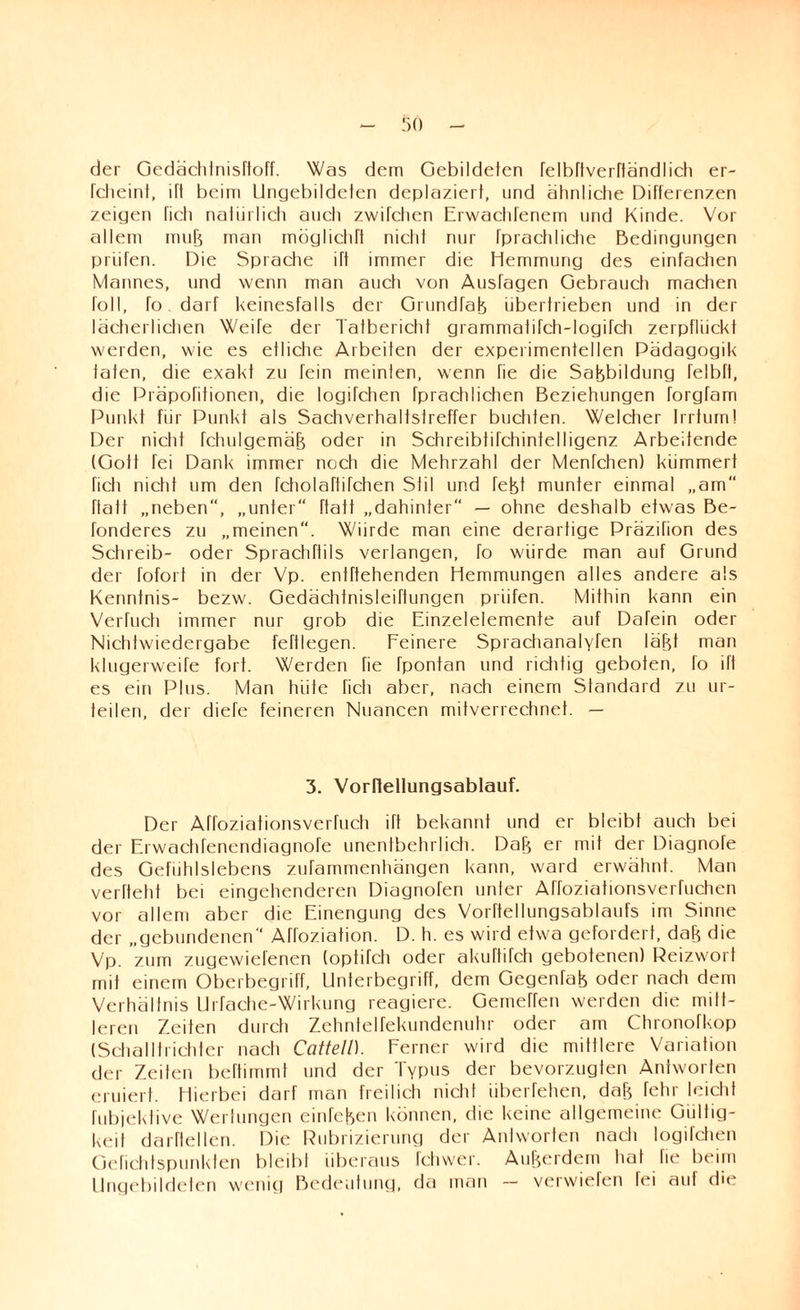 der Gedächlnisftoff. Was dem Gebildeten felbTtverftändlich er- fcheint, ift beim Ungebildeten deplaziert, und ähnliche Differenzen zeigen rieh natürlich auch zwitchen Erwachtenem und Kinde. Vor allem muB man möglichft nicht nur fprachliche Bedingungen prüfen. Die Sprache ift immer die Hemmung des einfachen Mannes, und wenn man auch von Ausfagen Gebrauch machen roll, fo. darf keinesfalls der GrundfaB übertrieben und in der lächerlichen Weife der Tatbericht grammafifch-logifch zerpflückt werden, wie es etliche Arbeiten der experimentellen Pädagogik taten, die exakt zu fein meinten, wenn Tie die SaBbildung felbft, die Präpofitionen, die logifehen fprachlichen Beziehungen forgfam Punkt für Punkt als Sachverhaltstreffer buchten. Welcher Irrtum! Der nicht fchulgemäjj oder in SchreibtifctiintelIigenz Arbeitende (Gott fei Dank immer noch die Mehrzahl der Menfchen) kümmert ficti nicht um den fcholaftifchen Stil und fefet munter einmal „am Halt „neben, „unter“ ftatt „dahinter“ — ohne deshalb etwas Be- fonderes zu „meinen. Winde man eine derartige Präzifion des Schreib- oder Sprachftils verlangen, fo würde man auf Grund der fofort in der Vp. enfftehenden Hemmungen alles andere als Kenntnis- bezw. Gedachtnisleiflungen prüfen. Mithin kann ein Verfuch immer nur grob die Einzelelemente auf Dafein oder Nichtwiedergabe fertlegen. Feinere Sprachanalyfen läfd man klugerweife fort. Werden fie fpontan und richtig geboten, fo ift es ein Plus. Man hüte ficti aber, nach einem Standard zu ur¬ teilen, der diefe feineren Nuancen mitverrechnet. — 3. Vorflellungsablauf. Der Affoziationsverfuch ift bekannt und er bleibt auch bei der Erwachfenendiagnofe unentbehrlich. DaB er mit der Diagnofe des Gefühlslebens zufammenhängen kann, ward erwähnt. Man verfteht bei eingehenderen Diagnofen unter Affoziationsverfuchen vor allem aber die Einengung des Vorftellungsablaufs im Sinne der „gebundenen Afroziation. D. h. es wird etwa gefordert, daB die Vp. zum zugewiefenen (optifch oder akuftifch gebotenen) Reizwort mit einem Oberbegriff, Unterbegriff, dem Gegend oder nach dem Verhältnis Urfache-Wirkung reagiere. GerneRen werden die mitt¬ leren Zeiten durch Zehntelfekundenuhr oder am Chronofkop (Schalltrichter nach Catteil). Ferner wird die mittlere Variation der Zeiten beftimmt und der Typus der bevorzugten Antworten eruiert. Hierbei darf man freilich nicht überfehen, daB fehr leictil fubjekfive Wertungen einfefeen können, die keine allgemeine Gültig¬ keit darftellen. Die Rubrizierung der Antworten nach logifehen Gefiehtspunkten bleibt überaus fchwer. AuBerdem hat lie beim Ungebildeten wenig Bedeutung, da man - verwiefen fei auf die