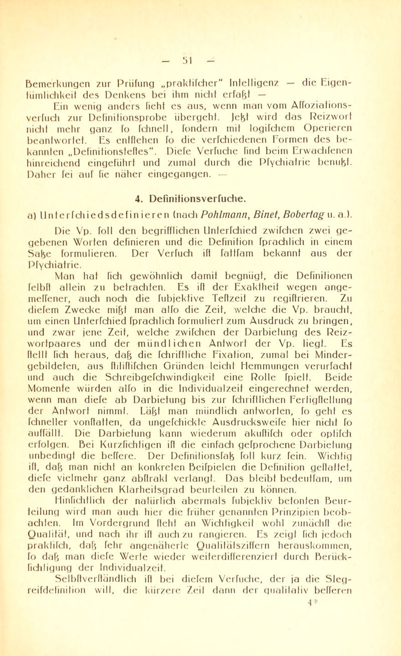 Bemerkungen zur Prüfung „praktifcher Intelligenz — die Eigen¬ tümlichkeit des Denkens bei ihm nicht erfaßt — Ein wenig anders riehI cs aus, wenn man vom Affoziations- verfuch zur Definitionsprobe übergeht. Jebt wird das Reizwort nicht mehr ganz fo fchnell, fondern mit logifchcm Operieren beantwortet. Es entflehcn fo die verfchiedenen Formen des be¬ kannten „Definitionsteftes“. Diefe Verfuche find beim Erwactifenen hinreichend eingeführt und zumal durch die PfYchiatrie benubt. Daher fei auf fie notier eingegangen. — 4. Defmitionsverfuche. a) tlnterfchiedsdefinieren (nadi Pohlmann, Binet, Bobertag u. a ). Die Vp. roll den begrifflichen ltnterfchied zwifchen zwei ge¬ gebenen Worten definieren und die Definition fprnchlich in einem Satje formulieren. Der Verfuch ift fattfam bekannt aus der PfYchiatrie. Man hat ficti gewöhnlich damit begnügt, die Definitionen felbft allein zu betrachten. Es ift der Exaktheit wegen ange- inerfener, auch nodi die fubjektive Teftzeit zu regiftrieren. Zu diefem Zwecke mifd man alfo die Zeit, weldie die Vp. braucht, um einen Unterfchied fprachlich formuliert zum Ausdruck zu bringen, und zwar jene Zeit, welche zwifchen der Darbietung des Reiz¬ wortpaares und der mündlichen Antwort der Vp. liegt. Es ftellt fidi heraus, dab die fchriftliche Fixation, zumal bei Minder¬ gebildeten, aus ftiliftifchen Gründen leicht Hemmungen verurfacht und auch die Schreibgefchwindigkeit eine Rolle fpielt. Beide Momente würden alfo in die Individualzeit eingerechnet werden, wenn man diefe ab Darbietung bis zur fchriftlichen Fertigftellung der Antwort nimmt. Läfjt man mündlich antworten, fo geht es fchneller vonftatten, da ungefchickte Ausdrucksweife hier nicht fo auffällt. Die Darbietung kann wiederum akuftifch oder oplifcli erfolgen. Bei Kurzfichtigen ift die einfach gefprochene Darbietung unbedingt die befreie. Der Definitionsfab foll kurz fein. Wichtig ift, dab man nicht an konkreten Beifpielen die Definition geltattet, diefe vielmehr ganz abftrakl verlangt. Das bleibt bedeutfam, um den gedanklichen Klarheitsgrad beurteilen zu können. Hinfichflich der natürlich abermals fubjektiv betonten Beur¬ teilung wird man auch hier die früher genannten Prinzipien beob¬ achten. Im Vordergrund lieht an Wichtigkeit wohl zunächft die Qualität, und nach ihr ift auch zu rangieren. Es zeig! fich jedoch praktifch, dab fehr angenäherte Qualitätsziffern herauskommen, fo dab man diefe Werte wieder weiterdifferenziert durch Berück- richtigung der Individualzeit. Selbftverftändlich üt bei diefem Verfuche, der ja die Sleg- reifdefinition will, die kürzere Zeit dann der gualitativ beTferen 4 K