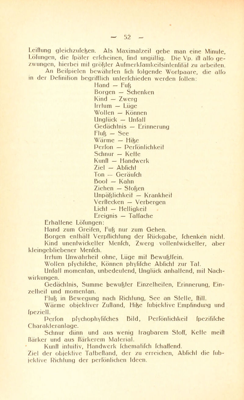Leiftung gleichzufeßen. Als Maximalzeil gebe man eine Minuie, Löfungen, die Tpäter erfcheinen, find ungültig. Die Vp. ift alfo ge¬ zwungen, hierbei mit größter Aufmerkfamkeitsinfenfiläl zu arbeiten. An Beitpielen bewährten fich folgende Wortpaare, die alfo in der Definition begrifflich uriterfchieden werden tollen: Hand — Fuß Borgen — Schenken Kind — Zwerg Irrtum — Lüge Wollen — Können Unglück — Unfall Gedächtnis — Erinnerung Fluß — See Wärme — Hiße Perfon — Perfönlichkeif Schnur — Kette Kunft — Handwerk Ziel — Abficht Ton — Geräufch Boot — Kahn Ziehen — Stoßen Unpäßlichkeit — Krankheit Verftecken — Verbergen Licht — Helligkeit Ereignis — Tatfache Erhaltene Löfungen: Hand zum Greifen, Fuß nur zum Gehen. Borgen enlhält Verpflichtung der Rückgabe, fchenken nicht. Kind unentwickelter Menfch, Zwerg vollentwickelter, aber kleingebliebener Menfch. Irrtum Unwahrheit ohne, Lüge mit Bewußtfein. Wollen pfychifche, Können phyfifche Abficht zur Tat. Unfall momentan, unbedeutend, Unglück anhaltend, mit Nach¬ wirkungen. Gedächlnis, Summe bewußter Einzelheiten, Erinnerung, Ein¬ zelheit und momentan. Fluß in Bewegung nach Richtung, See an Stelle, füll. Wärme objektiver Zuftand, Hiße fubjektive Empfindung und fpeziell. Perfon pfychophyfifches Bild, Perfönlichkeif fpezififche Charakieranlage. Schnur diinn und aus wenig tragbarem Stoff, Keife meift flärker und aus ftärkerem Material. Kunft intuitiv, Handwerk fchematifch fchaffend. Ziel der objektive Talbeftand, der zu erreichen, Abficht die fub- jekfive Richtung der perfönlichen Ideen.