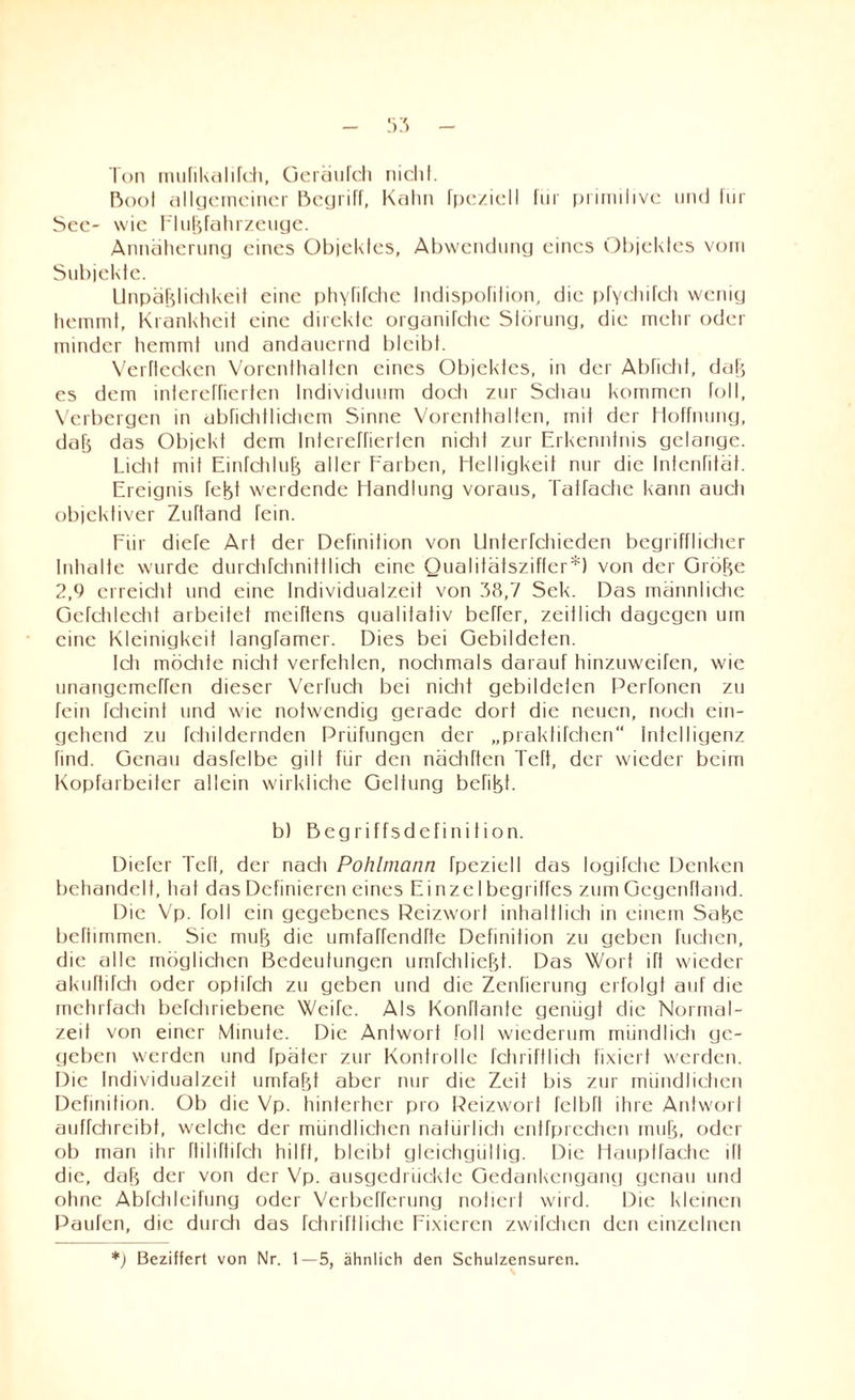 Ton mufikalifch, Oeräufch nicht. Boot allgemeiner Begriff, Kahn fpc/iell für primitive und für See- wie Flußfahrzeuge. Annäherung eines Objektes, Abwendung eines Objektes vom Subjekte. Unpäßlichkeit eine pti\Tifchc Indispofilion, die pfychifch wenig hemmt, Krankheit eine direkte organifche Störung, die mehr oder minder hemmt und andauernd bleibt. Verdecken Vorenthalten eines OI)jekfes, in der Abficht, daß es dem inlereffierten Individuum doch zur Schau kommen toll, Verbergen in abfichtlichem Sinne Vorenthalten, mit der Hoffnung, daß das Objekt dem Intereffierlen nicht zur Erkenntnis gelange. Licht mit Einfchluß aller Farben, Helligkeit nur die tntenfität. Ereignis feßt werdende Handlung voraus, Taffache kann auch objektiver Zuftand fein. Für diefe Art der Definition von Unterfchieden begrifflicher Inhalte wurde durchfchnittlich eine Qualitätsziffer*) von der Größe 2,9 erreicht und eine Individualzeit von 38,7 Sek. Das männliche Gcfchlecht arbeitet meiftens gualiiafiv beffer, zeilIich dagegen um eine Kleinigkeit langTamer. Dies bei Gebildeten. Ich möchte nicht verfehlen, nochmals darauf hinzuweifen, wie unangemeffen dieser Verfuch bei nicht gebildeten Perfonen zu fein fcheint und wie notwendig gerade dort die neuen, noch ein¬ gehend zu fchildernden Prüfungen der „praktifchen“ Intelligenz find. Genau dasfelbe gilt für den nächften Teft, der wieder beim Kopfarbeiter allein wirkliche Geltung befißf. b) Begriffsdefinition. Dieter Teft, der nach Pohlmann fpeziell das logifche Denken behandelt, hat das Definieren eines Einzelbegriffes zumGegenftand. Die Vp. roll ein gegebenes Reizwort inhaltlich in einem Säße beftimmen. Sie muß die umfaffendrte Definition zu geben tuchen, die alle möglichen Bedeutungen umfchließt. Das Wort ift wieder akuftifch oder optifch zu geben und die Zenficrung erfolgt auf die mehrfach befchriebene Weife. Als Konftante genügt die Normal¬ zeit von einer Minute. Die Antwort foll wiederum mündlich ge¬ geben werden und fpäter zur Kontrolle feil ritt 1 ich fixiert werden. Die Individualzeit umfaßt aber nur die Zeit bis zur mündlichen Definition. Ob die Vp. hinterher pro Reizwort fclbfl ihre Antwort auffchreibt, welche der mündlichen natürlich entfprechen muß, oder ob man ihr fliliftifch hilft, bleibt gleichgültig. Die Hauptfache ifl die, daß der von der Vp. ausgedrückte Gedankengang genau und ohne Abfchleifung oder Verbefferung notiert wird. Die kleinen Paulen, die durch das fchriftlictie Fixieren zwilchen den einzelnen *) Beziffert von Nr. 1—5, ähnlich den Schulzensuren.