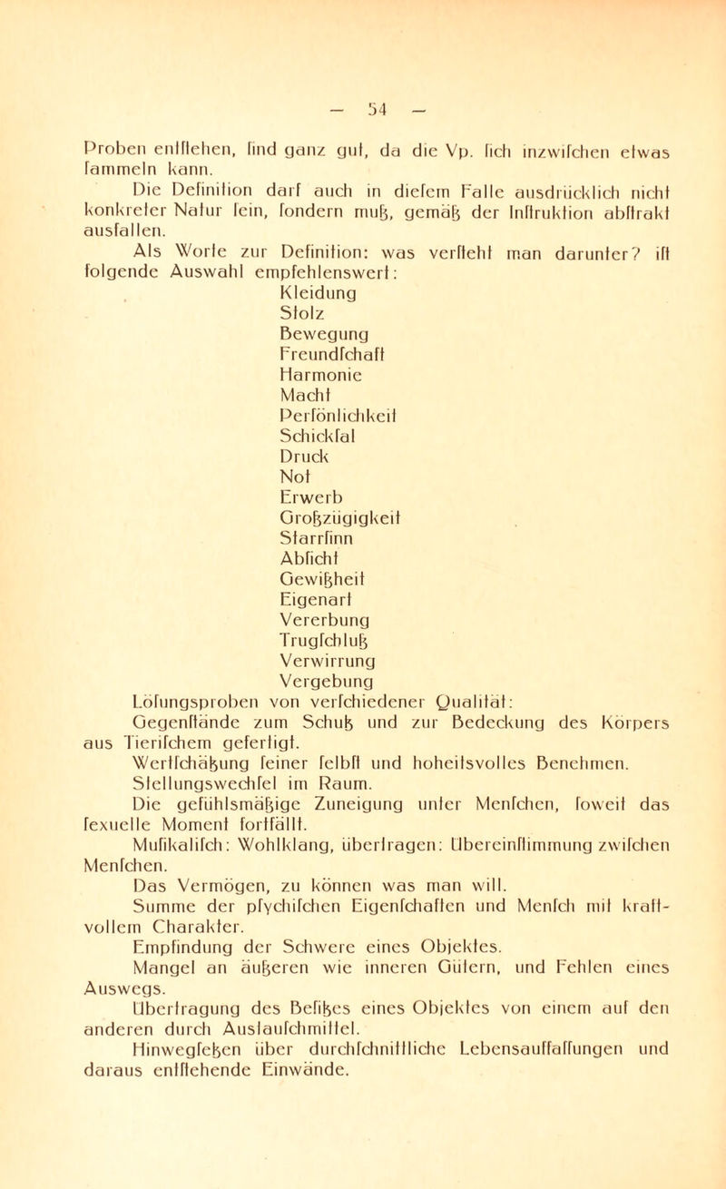 Proben entliehen, lind ganz gnf, da die Vp. fich inzwilchen etwas fammeln kann. Die Definition darf auch in diefein Falle ausdrücklich nicht konkreter Natur lein, fondern muß, gemäß der Inftruktion abftrakt ausfallen. Als Wolle zur Definition: was verfteht man darunter? ift folgende Auswahl empfehlenswert: Kleidung Stolz Bewegung Freundfchaft Harmonie Macht Perfönlichkeii Schickfal Druck Not Erwerb Großzügigkeit Starrfinn Abficht Gewißheit Eigenart Vererbung Trugfcbluß Verwirrung Vergebung Löfungsproben von verfchiedener Qualität: Gegenftände zum Schuß und zur Bedeckung des Körpers aus Tierifchem gefertigt. Wertfchäßung feiner felbtt und hohcitsvolles Benehmen. Sfellungswechfel im Raum. Die gefühlsmäßige Zuneigung unter Menfchen, foweit das rexuelle Moment fortfällt. Mufikalifch: Wohlklang, übertragen: übereinftimmung zwifdien Menfchen. Das Vermögen, zu können was man will. Summe der pfychifchen Eigenfehaffen und Menfch mit kratt- vollcrn Charakter. Empfindung der Schwere eines Objektes. Mangel an äußeren wie inneren Giilern, und Fehlen eines Auswegs. Übertragung des Befißes eines Objektes von einem auf den anderen durch Austaufchmittel. HinwegTeßen über durchfchnitlliche Lcbensauffaffungen und daraus cnlftehende Einwände.