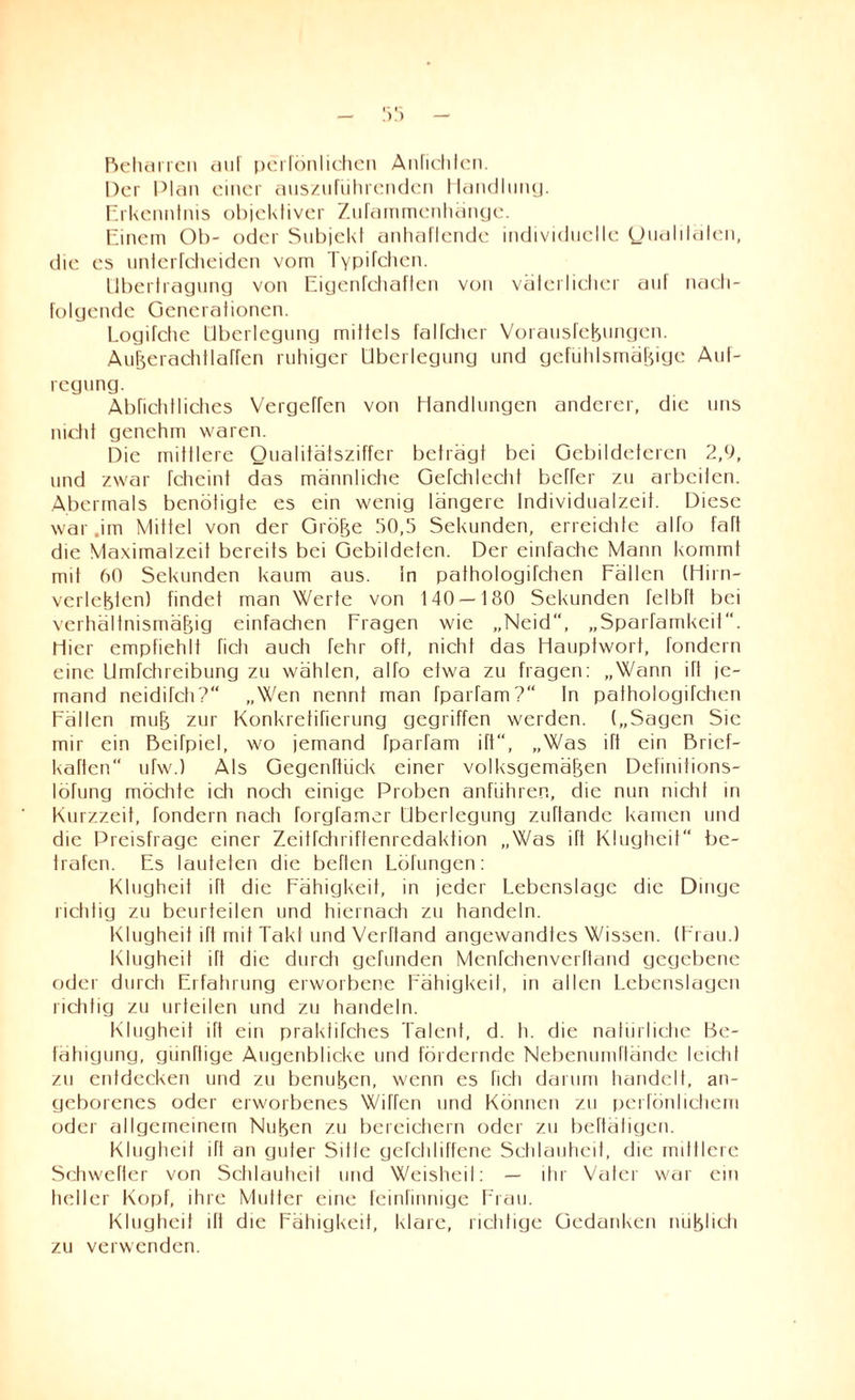 Beharren uI pciTönlichen Anlichlen. Der Plan einer auszuführenden Handlung. Erkenntnis objektiver Ziifammenhängc. Einem Ob- oder Subjekt anhaftende individuelle Qualitäten, die es unterfcheiden vom Typifchcn. Übertragung von Eigenfchaften von väterlicher auf nach¬ folgende Generationen. Logifche Überlegung mittels falfcher Vorausfcßungen. Außerachtlaffen ruhiger Überlegung und gefühlsmäßige Aut- regung. Abnchlliches Vergeffen von Handlungen anderer, die uns nicht genehm waren. Die mittlere Qualitätsziffer beträgt bei Gebildeteren 2,9, und zwar fcheint das männlictie Gefchlectit befrer zu arbeiten. Abermals benötigte es ein wenig längere Individualzeit. Diese war.im Mittel von der Größe 50,5 Sekunden, erreichte alfo faft die Maximalzeit bereits bei Gebildeten. Der einfache Mann kommt mit 60 Sekunden kaum aus. In pathologüchen Fällen (Hirn- verlebten) findet man Werte von 140—180 Sekunden felbft bei verhältnismäßig einfachen Fragen wie „Neid“, „Sparfamkeit“. Hier empfiehlt fich auch fehr oft, nicht das Hauptwort, fondern eine Umfchreibung zu wählen, alfo etwa zu fragen: „Wann ift je¬ mand neidifch?“ „Wen nennt man fparfam?“ In pathologifchen Fällen muß zur Konkretifierung gegriffen werden. („Sagen Sie mir ein Beifpiel, wo jemand fparfam ift, „Was ift ein Brief- kaften ufw.) Als Gegenftiick einer volksgemäßen Definitions- löfung möchte ich noch einige Proben anfiihren, die nun nicht in Kurzzeit, fondern nach forgfamer Überlegung zuftande kamen und die Preisfrage einer Zeitrchriftenredaktion „Was ift Klugheit be¬ trafen. Es lauteten die befien Löfungen: Klugheit ift die Fähigkeit, in jeder Lebenslage die Dinge richtig zu beurteilen und hiernach zu handeln. Klugheit ift mit Takl und Verfland angewandtes Wissen. (Frau.) Klugheit iTt die durch gefunden Menfchenverfland gegebene oder durch Erfahrung erworbene Fähigkeit, in allen Lebenslagen richtig zu urteilen und zu handeln. Klugheit ift ein praklifches Talent, d. h. die natürliche Be¬ fähigung, günftige Augenblicke und fördernde Nebenuinftände leicht zu entdecken und zu benußen, wenn es fich darum handelt, an¬ geborenes oder erworbenes Wiffcn und Können zu perfönlichem oder allgemeinem Nußen zu bereichern oder zu betätigen. Klugheit ifl an guter Sitle gefehliffene Schlauheit, die mittlere Schweller von Schlauheit und Weisheit: — ihr Vater war ein heller Kopf, ihre Mutter eine feinfinnige Frau. Klugheit ül die Fähigkeit, klare, richtige Gedanken mißlich zu verwenden.