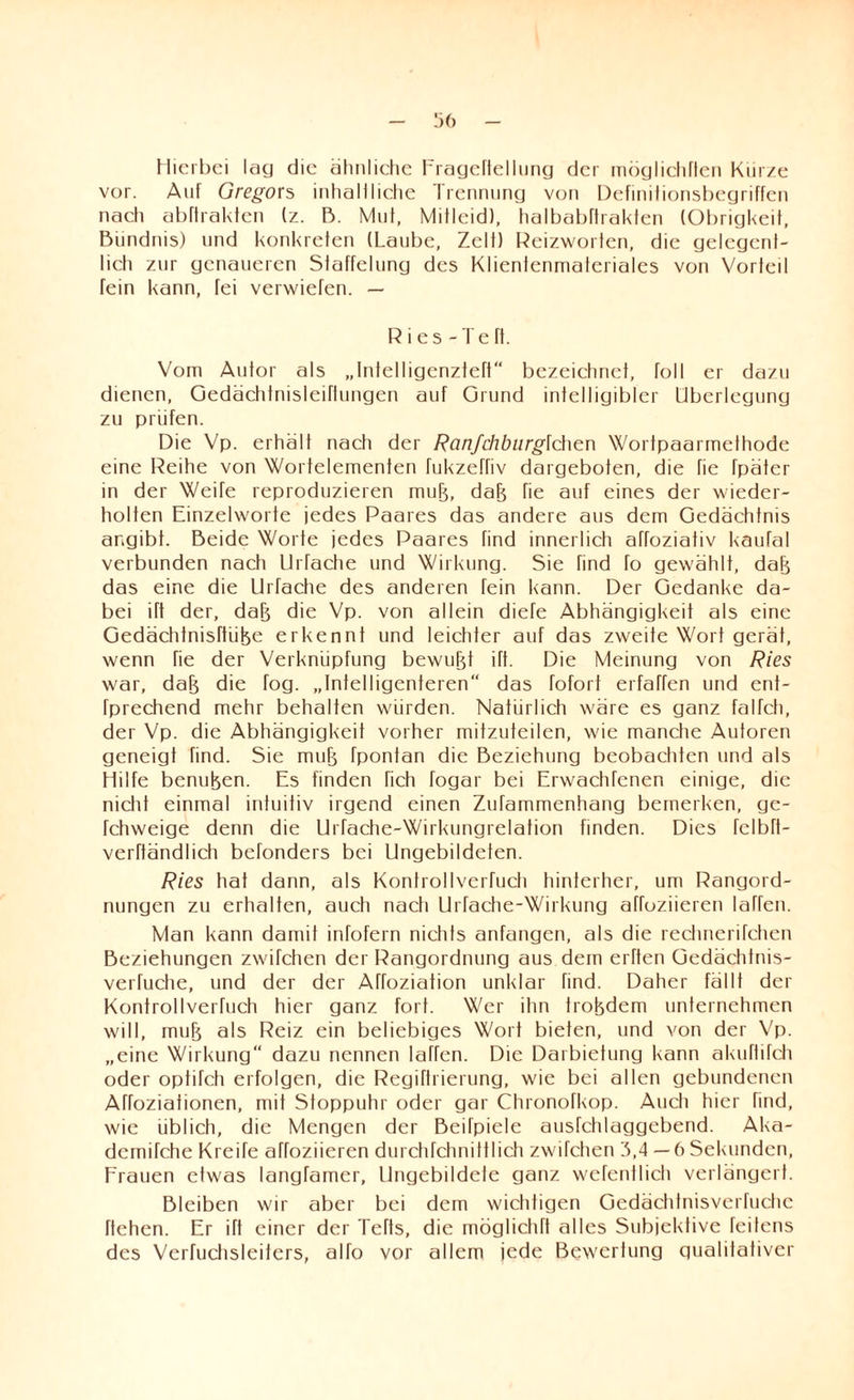 Hierbei lag die ähnliche Eragcflellung der möglichflen Kiirze vor. Auf Gregors inhallliche Trennung von Definifionsbegriffen nach abftrakfen (z. B. Mul, Mitleid), halbabflrakten (Obrigkeit, Bündnis) und konkreten (Laube, Zelt) Reizworten, die gelegent¬ lich zur genaueren Staffelung des Klientenmateriales von Vorteil fein kann, fei verwiefen. — R ies - TeTt. Vom Autor als „Inlelligenzfeft“ bezeichnet, toll er dazu dienen, Gedächfnisleiflungen auf Grund intelligibler Überlegung zu prüfen. Die Vp. erhält nach der Ranfchburglchen Wortpaarmethode eine Reihe von Wortelementen fukzeffiv dargeboten, die fie fpäter in der Weife reproduzieren mujj, daB Tie auf eines der wieder¬ holten Einzelworte jedes Paares das andere aus dem Gedächtnis angibt. Beide Worte jedes Paares find innerlich ahoziativ kaufal verbunden nach UiTache und Wirkung. Sie find fo gewählt, daB das eine die Urfache des anderen Tein kann. Der Gedanke da¬ bei itt der, daB die Vp. von allein diefe Abhängigkeit als eine GedächtnisftiiBe erkennt und leichter auf das zweite Wort gerät, wenn Tie der Verknüpfung bewuBt itt. Die Meinung von Ries war, daB die fog. „Intelligenteren“ das tofort erfaffen und ent- fprechend mehr behalten würden. Natürlich wäre es ganz falfcti, der Vp. die Abhängigkeit vorher mitzuteilen, wie manche Autoren geneigt find. Sie muB Tpontan die Beziehung beobactiten und als Hilfe benuBen. Es finden hch togar bei Erwachfcnen einige, die nicht einmal intuitiv irgend einen Zufammenhang bemerken, ge- fchweige denn die Urfache-Wirkungrelation finden. Dies fclbft- verftändlicti befonders bei Ungebildeten. Ries hat dann, als Konfrollverfuch hinterher, um Rangord¬ nungen zu erhalten, auch nach Urfache-Wirkung atroziieren laffen. Man kann damit infofern nichts anfangen, als die rechnerifchen Beziehungen zwifchen der Rangordnung aus dem erften Gedächtnis- verfuche, und der der Aftoziation unklar find. Daher fällt der Kontrollverfuch hier ganz fort. Wer ihn troBdem unternehmen will, muB als Reiz ein beliebiges Wort bieten, und von der Vp. „eine Wirkung dazu nennen laffen. Die Darbietung kann akuflifch oder optifch erfolgen, die Regiftrierung, wie bei allen gebundenen Affoziationen, mit Stoppuhr oder gar Chronofkop. Auch hier find, wie üblich, die Mengen der Beifpiele ausfchlaggebend. Aka- dcmifche Kreife affoziieren durctifchnittlich zwifchen 3,4 —6 Sekunden, Frauen etwas langfamer, Ungebildete ganz wcfentlich verlängert. Bleiben wir aber bei dem wichtigen Gedächtnisverfuchc flehen. Er itt einer der Tefts, die möglichft alles Subjektive feitens des Verfuchsleiters, alfo vor allem jede Bewertung qualitativer