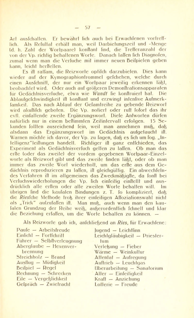 Art ausfchallcn. Er bewährt ficli auch bei Erwachfenen vortreff¬ lich. Als Refultat crtiält man, weil Darbielungszeit und -Menge (d. h. Zahl der Wortpaare) konftant find, die Trefferanzahl der von der Vp. richtig behaltenen Worte. Danach laTfen fieh Diagnofen, zumal wenn man die Verhiebe mit immer neuen BeiTpielen geben kann, leicht herftellen. Es ift ratfam, die Reizworte optifch darzubieten. Dies kann wieder auf der Kymograptuontrommel gefchehen, welche durdi einen Ausfchnitt, der nur ein Wortpaar jeweilig erkennen läßt, beobachtet wird. Oder auch auf größeren Demonrtrationsapparalen für Gedächtnisverfuche, etwa wie Wundt fie konftruiert hat. Die Ablaufgefchwindigkeit dt konftant und erzwingt infenfive Aufmerk- famkeit. Das nacti Ablauf der Gefamlreihe zu gebende Reizwort wird akuftifch geboten. Die Vp. notiert oder ruft fofort das ihr evtl, einfallende zweite Ergänzungswort. Diefe Antworten dürfen natürlich nur in einem beftimmfen ZeitintervalI erfolgen. 15 Se¬ kunden tollten ausreichend fein, weil man annehmen muß, daß alsdann das Ergänzungswort im Gedächtnis aufgetaucht ift. Warnen möchte ich davor, der Vp. zu tagen, daß es fieh um fog. „In- telligenzleiftungen handelt. Richtiger iTt ganz entfehieden, das Experiment als Gedächtnisverfueh gelten zu taffen. Ob man das erfle (oder das zweite) der vordem gegebenen Wortpaar-Einzcl- worte als Reizwort gibt und das zweite finden läßt, oder ob man immer das zweite Wort wiederholt, um das erfte aus dem Ge¬ dächtnis reproduzieren zu taffen, ift gleichgültig. Ein abwechfeln- des Verfahren ift im allgemeinen das Zweckmäßigfte, da fonft bei Verfuchswiederholungen die Vp. fieh einfeitig einftel11 und aus¬ drücklich alle erHen oder alle zweiten Worte behalten will. Im übrigen find die kaufalen Bindungen z. T. fo kompliziert, daß die RiesTdic Methode troß ihrer einfeitigen Affoziationswahl nicht als „Trick“ aufzufaffen ift. Man muß, auch wenn man den kau¬ falen Grundzug der Reihe weiß, außerordentlich fchnell und klar die Beziehung erfaffen, um die Worte behalten zu können. — Als Reizworte gab ich, anfchließend an Ries, für Erwachfene Raufe — Arbeitsfreude Einficht — Fortfehritt Führer — Selbftverleugnung Aberglaube — Hexenver- brennung Streichholz — Brand Ausllug — Müdigkeit Beifpiel — Regel Rechnung — Schrecken Eile — Vergeßlichkeit Gefpräch — Zwietracht lugend — Leichfünn Leichtgläubigkeit — Priester¬ tum Verleßung — Lieber Wärme — Weinkultur Attentat — Aufregung Auftrieb — Leuchtgas Überarbeitung — Sanatorium Alter — Einfei tigkei t Kraft — Anziehung Lotterie — Freude