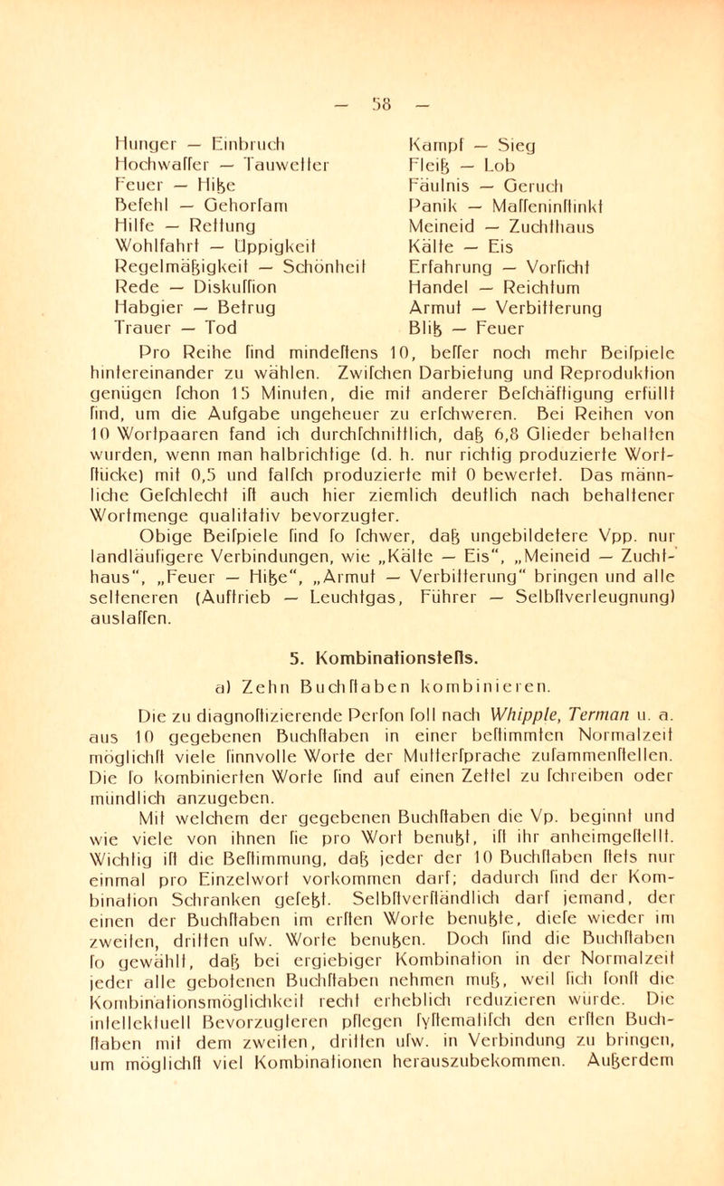Hunger — Einbruch Hochwaffer — Tauwetter Feuer — Hiße Befehl — Gehorfam Hilfe — Rettung Wohlfahrt — Üppigkeit Regelmäßigkeit — Schönheit Rede — Diskuffion Habgier — Betrug Trauer — Tod Kampf — Sieg Fleiß — Lob Fäulnis — Geruch Panik — Maffeninltinkt Meineid — Zuchthaus Kälte — Eis Erfahrung — Vorficht Handel — Reichtum Armut — Verbitterung Bliß — Feuer Pro Reihe find mindeftens 10, beFer noch mehr Beifpiele hintereinander zu wählen. Zwifchen Darbietung und Reproduktion genügen fchon 15 Minuten, die mit anderer Befchäftigung erfüllt find, um die Aufgabe ungeheuer zu erfchweren. Bei Reihen von 10 Wortpaaren fand ich durchschnittlich, daß 6,8 Glieder behalten wurden, wenn man halbrichtige (d. h. nur richtig produzierte Wort- ftiieke) mit 0,5 und falfch produzierte mit 0 bewertet. Das männ¬ liche GeTchlecht ift auch hier ziemlich deutlich nach behaltener Wortmenge gualitativ bevorzugter. Obige Beifpiele find fo fchwer, daß ungebildetere Vpp. nur landläufigere Verbindungen, wie „Kälte — Eis“, „Meineid — Zucht¬ haus, „Feuer — Hiße“, „Armut — Verbitterung bringen und alle selteneren (Auftrieb — Leuchtgas, Führer — Selbftverleugnung) auslaffen. 5. Kombinaiionstefls. a) Zehn Buch Haben kombinieren. Die zu diagnoftizierende Perfon foll nach Whipple, Terman u. a. aus 10 gegebenen BuchTtaben in einer beftimmten Normalzeit möglictift viele linnvolle Worte der Multerfprache zufammenftellen. Die fo kombinierten Worte find auf einen Zettel zu fchreiben oder mündlich anzugeben. Mil welchem der gegebenen Buchftaben die Vp. beginnt und wie viele von ihnen fie pro Wort benußf, ül ihr anheimgertellt. Wichtig ift die Beftimmung, daß jeder der 10 Buchftaben ftets nur einmal pro Einzelwort Vorkommen darf; dadurch find der Kom¬ bination Schranken gefeßt. Selbftverftändlich darf jemand, der einen der Buchftaben im elften Worte benußte, diefe wieder im zweiten, dritten ufw. Worte benußen. Doch find die Buchftaben fo gewählt, daß bei ergiebiger Kombination in der Normalzeit jeder alle gebotenen Buchftaben nehmen muß, weil fich fonft die Kombinationsmöglichkeit recht erheblich reduzieren würde. Die intellektuell Bevorzugteren pflegen fYftematifch den elften Buch- ftaben mit dem zweiten, dritten ufw. in Verbindung zu bringen, um möglich ft viel Kombinationen herauszubekommen. Außerdem