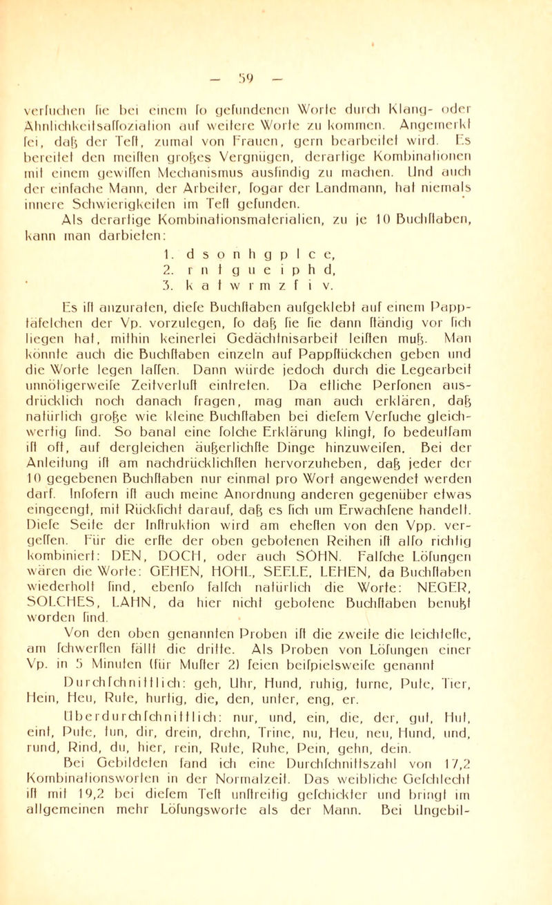 verhieben fie bei einem Io gefundenen Worte durch Klang- oder Ähnlichkeitsafroziafion auf weitere Worte zu kommen. Angernerkf fei, düf$ der Teft, zumal von Frauen, gern bearbeitet wird. Es bereitet den meiften großes Vergnügen, derartige Kombinationen mit einem gewiffen Mechanismus ausfindig zu machen. Und auch der einfache Mann, der Arbeiter, fogar der Landmann, tiat niemals innere Schwierigkeiten im Teft gefunden. Als derartige Kombinationsmaterialien, zu je 10 Buchfiaben, kann man darbieten: 1. dsonhgplce, 2. rntgueiphd, 3. katwrmzfiv. Es ift anzuraten, diefe Buchfiaben aufgeklebt auf einem Papp¬ täfelchen der Vp. vorzulegen, fo da^ fie fie dann ftändig vor ficli liegen hat, mithin keinerlei Gedächtnisarbeit leiften muh. Man könnte auch die Buchfiaben einzeln auf Pappfhickchen geben und die Worte legen laffen. Dann würde jedoch durch die Legearbeit unnötigerweife Zeitverluft einfreten. Da etliche Perfonen aus¬ drücklich nocti danach fragen, mag man aucti erklären, dalj natürlich gro^e wie kleine Buchfiaben bei diefem Verfuche gleich¬ wertig find. So banal eine folche Erklärung klingt, fo bedeutfam ift oft, auf dergleichen äufjerlichfie Dinge hinzuweifen. Bei der Anleitung ifi am nachdrücklichfien hervorzuheben, dafj jeder der 10 gegebenen Buchfiaben nur einmal pro Wort angewendet werden darf. Infofern ifi auch meine Anordnung anderen gegenüber etwas eingeengt, mit Rückficht darauf, dafj es fich um Erwachfene handelt. Diefe Seife der Inftruktion wird am eheften von den Vpp. ver¬ gehen. Für die erfte der oben gebotenen Reihen ifi alTo richtig kombiniert: DEN, DOCH, oder auch SÖHN. Falfche Löfungen wären die Worte: GEHEN, HOHL, SEELE. LEHEN, da Buchfiaben wiederholt find, ebenfo falfcti natürlich die Worte: NEGER, SOLCHES, LAHN, da hier nicht gebotene Buchfiaben benuht worden find. Von den oben genannten Proben ift die zweite die leichfefte, am fchwerften fällt die dritte. Als Proben von Löfungen einer Vp. in 5 Minuten (für Mufter 2) feien beifpielsweife genannt DurchTchnifflieh: geh, Uhr, Hund, ruhig, turne, Pute, Tier, Hein, Heu, Rute, hurtig, die, den, unter, eng, er. Uberdurehfehni111ich: nur, und, ein, die, der, gut, Hut, eint, Pute, tun, dir, drein, drelin, Trine, nu, Heu, neu, Hund, und, rund, Rind, du, hier, rein, Rute, Ruhe, Pein, gehn, dein. Bei Gebildeten fand ich eine Durchfchnittszahl von 17,2 Kombinalionsworten in der Normalzeit. Das weibliche GeTc'lilechl ift mit 19,2 bei diefem Teft unftreitig gefchickter und bringt im allgemeinen mehr Löfungsworte als der Mann. Bei Ungebil-