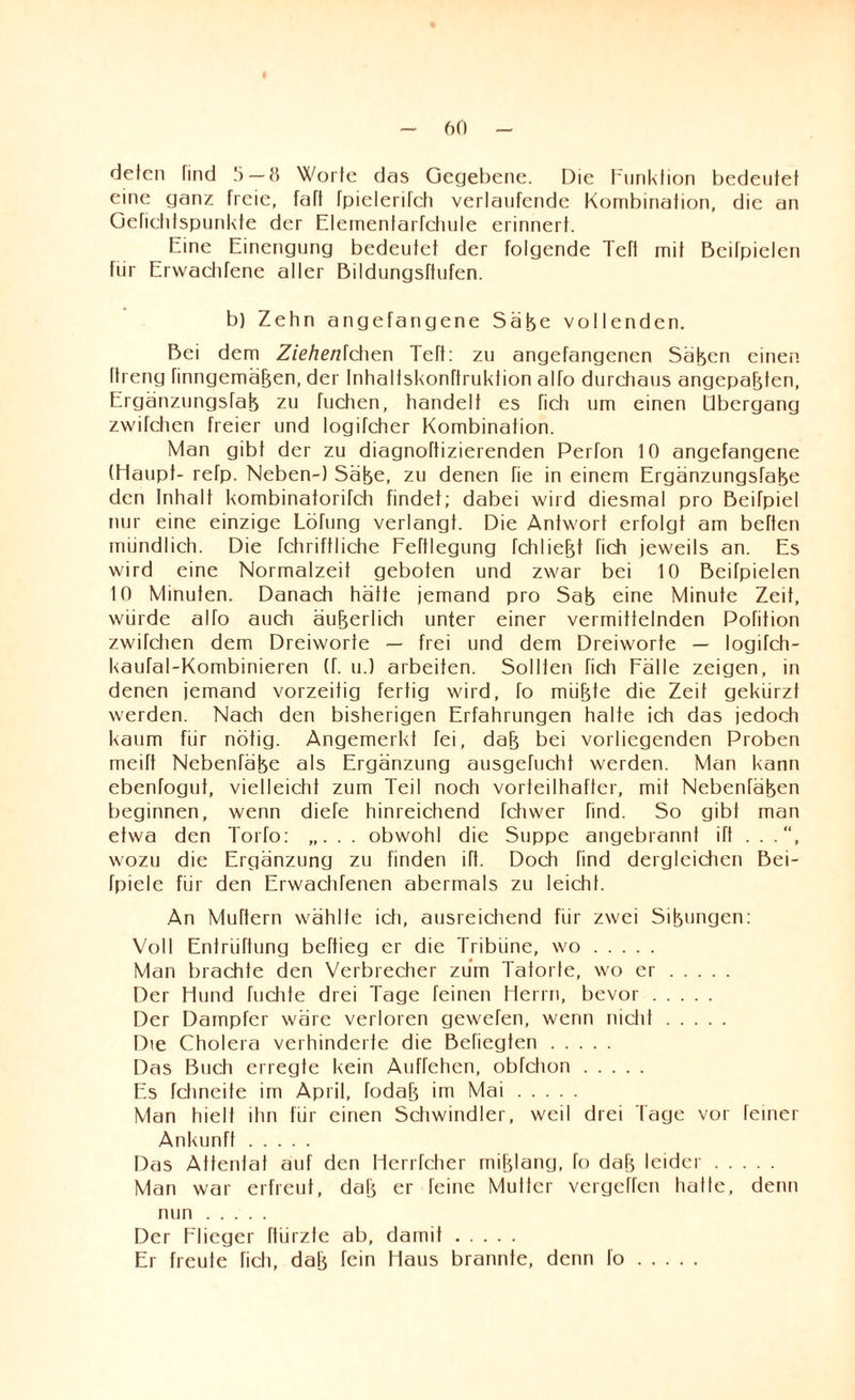 deten find 5—8 Worte das Gegebene. Die Funktion bedeutet eine ganz freie, faft fpielenfch verlaufende Kombination, die an Gefichtspunkte der Elemenfarfchule erinnert. Eine Einengung bedeutet der folgende Teft mit Beifpielen für Erwachfene aller Bildungsttufen. b) Zehn angefangene Säfee vollenden. Bei dem Ziehenlchen Teft: zu angefangenen Säfecn einen Itreng finngemäfeen, der Inhaltskonttruktion alTo durchaus angepafeten, Ergänzungsfafe zu fliehen, handelt es fich um einen Übergang zwifchen freier und logifcher Kombination. Man gibt der zu diagnoftizierenden Perfon 10 angefangene (Haupt- refp. Neben-) Säfee, zu denen fie in einem Ergänzungsfafee den Inhalt kombinatorifch findet; dabei wird diesmal pro Beifpiel nur eine einzige Lötung verlangt. Die Antwort erfolgt am betten mündlich. Die fchriffliehe Fettlegung fchliefet fich jeweils an. Es wird eine Normalzeit geboten und zwar bei 10 Beifpielen 10 Minuten. Danach hätte jemand pro Safe eine Minute Zeit, würde alfo auch äufeerlich unter einer vermittelnden Pofition zwifchen dem Dreiworte — frei und dem Dreiworte — logifch- kaufal-Kombinieren (f. u.) arbeiten. Sollten fich Fälle zeigen, in denen jemand vorzeitig fertig wird, fo miifete die Zeit gekürzt werden. Nach den bisherigen Erfahrungen hatte ich das jedoch kaum für nötig. Angemerkt fei, dafe bei vorliegenden Proben meift NebenTäfee als Ergänzung ausgefucht werden. Man kann ebenfogut, vielleicht zum Teil noch vorteilhafter, mit Nebenfäfeen beginnen, wenn diefe hinreichend fctiwer find. So gibt man etwa den Torfo: „. . . obwohl die Suppe angebrannt ift . . .“, wozu die Ergänzung zu finden ift. Doch find dergleichen Bei- fpiele für den Erwachfenen abermals zu leicht. An Muttern wählte ich, ausreichend für zwei Sifeungen: Voll Entriiftung beftieg er die Tribüne, wo. Man brachte den Verbrecher zum Tatorte, wo er. Der Hund fuchte drei Tage feinen Herrn, bevor. Der Dampfer wäre verloren gewefen, wenn nicht. Die Cholera verhinderte die Befiegten. Das Buch erregte kein Auffehen, obfction. Es fchneite im April, fodafe im Mai. Man hielt ihn für einen Schwindler, weil drei Tage vor feiner Ankunft. Das Attentat auf den Herrfcher mifelang, fo dafe leider. Man war erfreut, dafe er feine Mutter vergehen hatte, denn nun. Der Flieger ftürzte ab, damit. Er freute fich, dafe fein Haus brannte, denn fo.