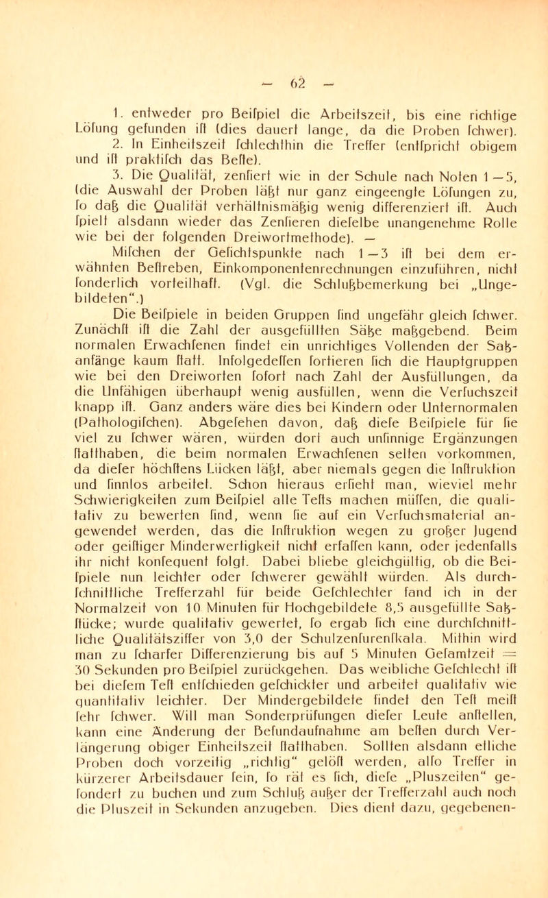 1- entweder pro Beifpiel die Arbeitszeit, bis eine richtige Lötung gefunden ift (dies dauert lange, da die Proben fchwer). 2. In Einheitszeit fchlechlhin die Treffer (entfpricht obigem und ift praktifch das Bette). 3. Die Qualität, zenfiert wie in der Schule nach Noten 1 —5, (die Auswahl der Proben läßt nur ganz eingeengte Löfungen zu, fo daß die Qualität verhältnismäßig wenig differenziert ift. Auch fpielt alsdann wieder das Zenfieren diefelbe unangenehme Rolle wie bei der folgenden Dreiworfmethode). — Mifchen der Gefichtspunkte nach 1—3 ift bei dem er¬ wähnten Beftreben, Einkomponentenrechnungen einzufiihren, nicht fonderlich vorteilhaft. (Vgl. die Schlußbemerkung bei „Unge¬ bildeten“.) Die Beifpiele in beiden Gruppen find ungefähr gleich fchwer. Zunächft ift die Zahl der ausgefüllten Säße maßgebend. Beim normalen Erwachfenen findet ein unrichtiges Vollenden der Saß- anfänge kaum ftatt. Infolgedeffen forderen fich die Hauptgruppen wie bei den Dreiworfen fofort nach Zahl der Ausfüllungen, da die Unfähigen überhaupt wenig ausfüllen, wenn die Verfuchszeit knapp ift. Ganz anders wäre dies bei Kindern oder Unternormalen (Pathologifchen). Abgefehen davon, daß diele Beifpiele für fie viel zu fchwer wären, würden dort auch unfinnige Ergänzungen ftatthaben, die beim normalen Erwachfenen selten verkommen, da diefer höchftens Lücken läßt, aber niemals gegen die Inftruktion und finnlos arbeitet. Schon hieraus erfieht man, wieviel mehr Schwierigkeiten zum Beifpiel alte Tefts machen miiffen, die guali- tativ zu bewerten find, wenn fie auf ein Verfuchsmaterial an¬ gewendet werden, das die Inftruktion wegen zu großer Jugend oder geiTtiger Minderwertigkeit nicht erfaßen kann, oder jedenfalls ihr nicht konfeguent folgt. Dabei bliebe gleichgültig, ob die Bei¬ fpiele nun leichter oder fchwerer gewählt würden. Als durch- fchnittliche Trefferzahl für beide Gefchlechter fand ich in der Normalzeit von 10 Minuten für Hochgebildete 8,3 ausgehillfe Saß- ftücke; wurde gualitativ gewertet, fo ergab fich eine durchfchnitf- liche Qualitätsziffer von 3,0 der Schulzenfurenfkala. Mithin wird man zu fcharfer Differenzierung bis auf 3 Minuten Gefamtzeit — 30 Sekunden pro Beifpiel zurückgehen. Das weibliche Gefchlecht üt bei diefem Teft entfehieden gefchickter und arbeitet gualitativ wie guantitativ leichter. Der Mindergebildete findet den Teft meift lehr fchwer. Will man Sonderprüfungen diefer Leute anftellen, kann eine Änderung der Befundaufnahme am beften durch Ver¬ längerung obiger Einheitszeit ftatthaben. Sollten alsdann etliche Proben doch vorzeitig „richtig“ gelöft werden, alfo Treffer in kürzerer Arbeitsdauer fein, fo rät es fich, diefe „Pluszeiten“ ge- fondert zu buchen und zum Schluß außer der Trefferzahl auch noch die Pluszeit in Sekunden anzugeben. Dies dient dazu, gegebenen-