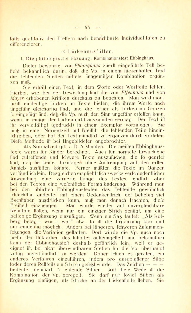 falls qualitativ den Treffern nach benachbarte Individualitäten zu differenzieren. c) Lückenausfüllen. I. Die philologische Fassung: Kombinationstest Ebbinghaus. Dieter bewährte, von Ebbinghaus zuerft eingefiihrle Teft be¬ fiehl bekannllich darin, dak die Vp. in einem lückenhaften Text die fehlenden Stellen mittels finngemäker Kombination ergän¬ zen muh. Sie erhält einen Text, in dem Worte oder Wortteile fehlen. Hierbei, wie bei der Bewertung find die von Elfenhans und von Mayer erhobenen Kritiken durchaus zu beactiten. Man wird mög- I ich ft eindeutige Lücken im Texte bieten, die ihrem Werte nach ungefähr gleichartig Tind, und die ferner als Lücken im Ganzen fo eingefügt find, dak die Vp. auch den Sinn ungefähr erfaßen kann, wenn fie einige der Lücken nicht auszufiillen vermag. Der Text ift ihr vervielfältigt (gedruckt) in einem Exemplar vorzulegen. Sie muk in einer Normalzeit mit Bleiftifl die fehlenden Teile hinein- fchreiben, oder hat den Text mündlich zu ergänzen durch Vorlefen. DieTe Methode ift bei Ungebildeten angebrachter. Als Normalzeit gilt z. B. 5 Minuten. Die meiften Ebbinghaus¬ texte waren für Kinder berechnet. Auch für normale Erwachfene find zutreffende und fchwere Texte auszufuchen, die fo gearlet hnd, dak fie keiner fozufagen ohne Anftrengung auf den erften Anhieb ausfüllen könnte. Ferner miikten die Texte im Ganzen verftändlich Tein. Desgleichen empfiehlt fich zwecks verfchiedentlicher Anwendung eine variierte Länge des Textes, endlich aber bei den Texten eine weltliche Formaländerung. Während man bei den üblichen Ebbinghaustexten das Fehlende gewöhnlich fchlechthin andeutet mit einem Gedankenftridi, der beliebig viel Buchftaben ausdriicken kann, muk man danach trachten, diefe Freiheit einzuengen. Man würde wieder auf unvergleichbare Refultate ftoken, wenn nur ein einziger Strich genügt, um eine beliebige Ergänzung einzufügen. Wenn ein Sah laufet: „Als Kol- berg belag— wor— war ufw., fo ift die Ergänzung klar und nur eindeutig möglich. Anders bei längeren, fchweren Zufammen- fehungen, die Variation geftatten. Dort würde die Vp. auch noch mehr der Unklarheit des Inhaltes anheimgeftellf und bekanntlich kann der Ebbinghausteft deshalb gefährlich fein, weil er ge¬ eignet ift, bei nicht überwindbaren Stellen für die Vp. überhaupt völlig unverftändlich zu werden. Daher fchien es geraten, ein anderes Verfahren einzuführen, indem pro ausgelatrener Silbe (oder deren Reftteil) ein Strich gcfekt wurde. Das Zeichen — — — bedeulet demnach 3 fehlende Silben. Auf diefe Weife ift die Kombination der Vp. geregelt. Sie darf nur foviel Silben als Ergänzung einfiigen, als Striche an der Lüekenftelle flehen. Sic
