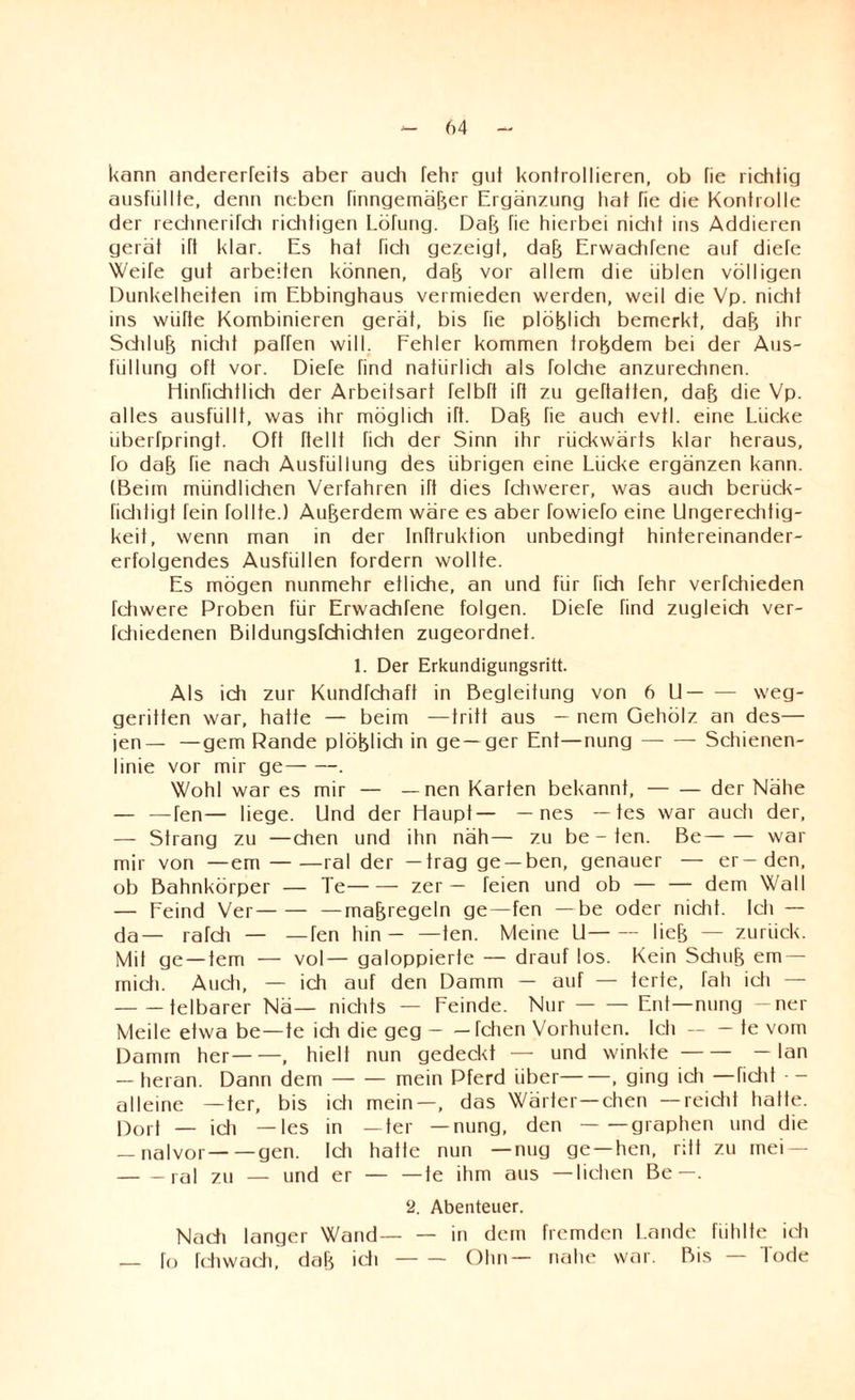 kann andererfeifs aber auch fehr gut kontrollieren, ob fie richtig ausfiillte, denn neben finngemäker Ergänzung hat fie die Kontrolle der rechnerifch richtigen Lötung. Dak fie hierbei nicht ins Addieren gerat ift klar. Es hat hell gezeigt, dak Erwachfene auf diefe Weife gut arbeiten können, dak vor allem die üblen völligen Dunkelheiten im Ebbinghaus vermieden werden, weil die Vp. nicht ins wüfte Kombinieren gerät, bis fie plöklich bemerkt, dak ihr Schluk nicht paffen will. Fehler kommen trokdem bei der Aus¬ füllung oft vor. Diefe find natürlich als folche anzurechnen. Hinfichtlich der Arbeitsart felbft ift zu geftatten, dak die Vp. alles ausfüllf, was ihr möglich ift. Dak fie auch evtl, eine Lücke iiberfpringt. Oft hellt fich der Sinn ihr rückwärts klar heraus, fo dak fie nach Ausfüllung des übrigen eine Lücke ergänzen kann. (Beim mündlichen Verfahren ift dies fchwerer, was auch berück- fichtigt fein follte.) Aukerdem wäre es aber fowiefo eine Ungerechtig¬ keit, wenn man in der Inftruktion unbedingt hintereinander¬ erfolgendes Ausfüllen fordern wollte. Es mögen nunmehr etliche, an und für fich fehr verfchieden fehwere Proben für Erwachfene folgen. Diefe find zugleich ver- fchiedenen Bildungsfehichten zugeordnet. 1. Der Erkundigungsritt. Als ich zur Kundfchaft in Begleitung von 6 U-weg¬ geritten war, hatte — beim —tritt aus — nem Gehölz an des— jen— —gern Rande plöklich in ge —ger Ent—nung-Schienen¬ linie vor mir ge-. Wohl war es mir — — nen Karten bekannt, — — der Nähe — —fen— liege. Und der Haupt— — nes — tes war auch der, — Strang zu —chen und ihn näh— zu be - ten. Be-war mir von —em — —ral der —trag ge —ben, genauer — er—den, ob Bahnkörper — Te-zer — feien und ob — — dem Wall — Feind Ver-—makregeln ge—fen —be oder nicht. Ich — da— rafdi — —fen hin— —ten. Meine U-liek — zurück. Mit ge — tem — vol— galoppierte — drauf los. Kein Sduik em — mich. Audi, — ich auf den Damm — auf — terte, fall ich — -telbarer Nä— nichts — Feinde. Nur-Ent—nung — ner Meile etwa be—te idi die geg-fehen Vorhuten. Icti — — te vom Damm her-, hielt nun geded<t — und winkte-— lan — heran. Dann dem-mein Pferd über-, ging idi —fidit • - alleine —ter, bis ich mein—, das Wärter—chen —reicht hatte. Dort — ich —tes in —ter —nung, den-graphen und die — nalvor-gen. Ich hatte nun —nug ge —hen, ritt zu mei — -ral zu — und er — —te ihm aus —liehen Be—. 2. Abenteuer. Nadi langer Wand— — in dem fremden Lande fühlte idi — fo fehwach, dak idi-Ohn— nahe war. Bis — Tode