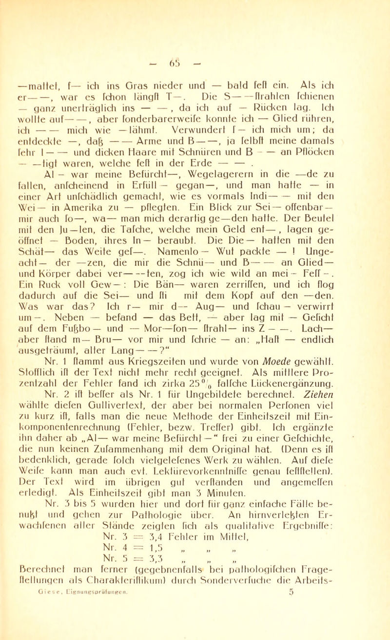 — mattet, f— icli ins Gras nieder und — bald fefl ein. Als ich er— —, war es Ichon längft T—. Die S-ftrahlen leinenen ganz unerträglich ins — — , da ich auf — Rücken lag. Ich wollte auf-, aber fonderbarerweife konnte ich — Glied rühren, ich-mich wie —lähmt. Verwundert f— ich mich um; da entdeckte —, dab-Arme und B — —, ja felbft meine damals fehr I-und dicken Haare mit Schnüren und B-an Pflöcken — —tigl waren, welche feTI in der Erde — — . Al - war meine Befürcht—, Wegelagerern in die —de zu fallen, anfcheinend in Erfüll — gegan —, und man halle — in einer Art unfchädlich gemacht, wie es vormals Indi— — mit den Wei— in Amerika zu — pflegten. Ein Blick zur Sei— offenbar — mir auch fo—, wa— man mich derartig ge—den hatte. Der Beutel mit den Ju —len, die Tafche, welche mein Geld ent—, lagen ge¬ öffnet — Boden, ihres In— beraubt. Die Die— hatten mit den Schät— das Weite gef—. Namenlo — Wut packte — ! Unge- acht— der —zen, die mir die Schnli— und B—— an Glied — und Körper dabei ver-ten, zog idi wie wild an mei - Feff - . Ein Ruck voll Gew—: Die Bän— waren zerriffen, und ich flog dadurch auf die Sei— und fti mit dem Kopf auf den —den. Was war das? Ich r— mir d— Aug— und fchau — verwirrt um—. Neben — befand — das Bett, — aber lag mit — Geficht auf dem Fubbo — und — Mor—fon— ftrahl— ins Z-. Lach— aber ftand m— Bru— vor mir und fchrie — an: „Haft — endlich ausgeträumf, alter Lang-?“ Nr. 1 flammt aus Kriegszeiten und wurde von Moede gewählt. Stofflich ift der Text nicht mehr recht geeignet. Als mittlere Pro¬ zentzahl der Fehler fand ich zirka 25° 0 falfche Lückenergänzung. Nr. 2 ift beffer als Nr. 1 für Ungebildete berechnet. Ziehen wählte diefen Gulliverfext, der aber bei normalen Perfonen viel zu kurz iTt, falls man die neue Methode der Einheitszeit mit Ein¬ komponentenrechnung (Fehler, bezw. Treffer) gibt, teil ergänzte ihn daher ab „AI— war meine Befürcht —  frei zu einer Gefchichte, die nun keinen Zufammenhang mit dem Original hat. (Denn es ift bedenklich, gerade folcti vielgelefenes Werk zu wählen. Auf diefe Weife kann man auch evf. Lektürevorkenntniffe genau fefiftetten). Der Text wird im übrigen gut verbanden und angemeffen erledigt. Als Einheitszeit gibt man 3 Minuten. Nr. 3 bis 5 wurden hier und dort für ganz einfache Fälle be- nubt und gehen zur Pathologie über. An hirnverlebten Er- wachlenen aller Stände zeigten ficti als qualitative Ergebniffe: Nr. 3 = 3,4 Fehler im Mittel, Berechnet man ferner (gegebnenfalls bei pathologifchen Erage- ftellungen als Charakteriflikum) durch Sonderverfuche die Arbeits- Giese, Eignungsprüfungen. 5