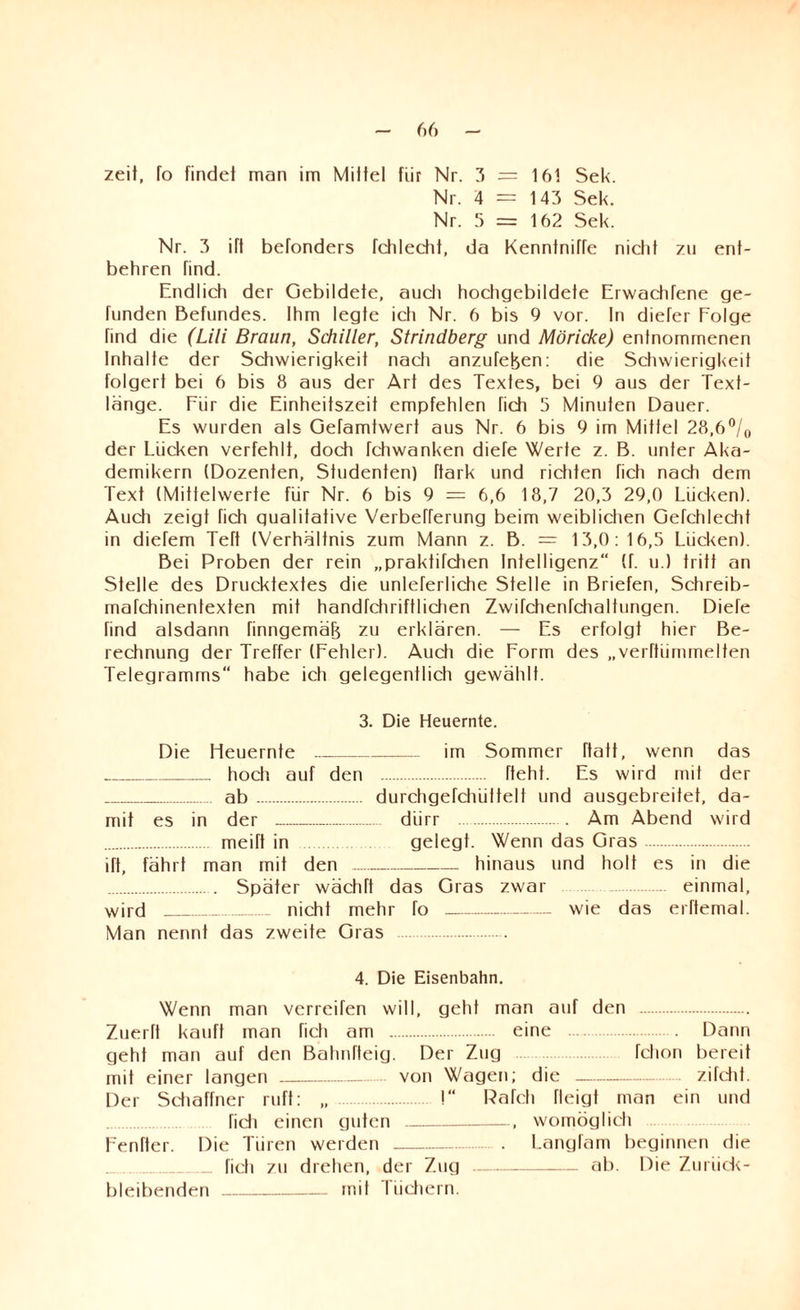 zeit, To findet man im Mittel fiir Nr. 3 = 161 Sek. Nr. 4 = 143 Sek. Nr. 5 = 162 Sek. Nr. 3 ift befonders fchlectit, da Kenntnitte nictit zu ent¬ behren find. Endlich der Gebildete, auch hochgebildete Erwadifene ge¬ funden Befundes. Ihm legte ich Nr. 6 bis 9 vor. In diefer Folge find die (Lili Braun, Schiller, Strindberg und Möricke) entnommenen Inhalte der Schwierigkeit nach anzufefeen: die Schwierigkeit folgert bei 6 bis 8 aus der Art des Textes, bei 9 aus der Text¬ länge. Fiir die Einheitszeit empfehlen fich 5 Minuten Dauer. Es wurden als Gefamtwert aus Nr. 6 bis 9 im Mittel 28,6°/0 der Lücken verfehlt, doch fchwanken diefe Werte z. B. unter Aka¬ demikern (Dozenten, Studenten) ftark und richten fich nach dem Text (Mittelwerte für Nr. 6 bis 9 = 6,6 18,7 20,3 29,0 Lücken). Auch zeigt fich gualifative Verberferung beim weiblichen Gefchlechf in diefem Teft (Verhältnis zum Mann z. B. = 13,0:16,5 Lücken). Bei Proben der rein „praktifchen Intelligenz“ (f. u.) tritt an Stelle des Drucktextes die unleferliche Stelle in Briefen, Schreib- marchinenfexten mit handfchriftlichen Zwifchenfchaltungen. Diefe find alsdann finngemäfj zu erklären. — Es erfolgt hier Be¬ rechnung der Treffer (Fehler). Auch die Form des „verftümmelten Telegramms“ habe ich gelegentlich gewählt. 3. Die Heuernte. Die Heuernte_im Sommer ftatt, wenn das _hoch auf den . fteht. Es wird mit der .. ab . durchgefchüitelt und ausgebreitet, da¬ mit es in der .. dürr . . Am Abend wird . meift in gelegt. Wenn das Gras. ift, fährt man mit den-hinaus und holt es in die . Später wächft das Gras zwar einmal, wird _ nicht mehr fo - wie das erftemal. Man nennt das zweite Gras . 4. Die Eisenbahn. Wenn man verraten will, geht man auf den . Zuerft kauft man fich am . eine . Dann geht man auf den Bahnfteig. Der Zug fchon bereit mit einer langen- von Wagen; die - zifcht. Der Schaffner ruft: „ . I Pafch fleigt man ein und . fich einen guten-, womöglich Fenfter. Die Türen werden.. . Langfam beginnen die .. fich zu drehen, der Zug-ab. Die Zurück- bleibenden -mit I iichern.