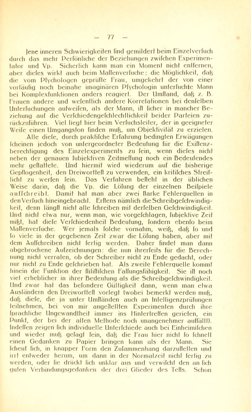 Jene inneren Schwierigkeiten find gemildert beim Einzelverfuch durch das mehr Perfönliche der Beziehungen zwifchen Experimen¬ tator und Vp. Sicherlich kann man ein Moment nicht entfernen, aber diefes wirkt audi beim Maffenverfuctie: die Möglichkeit, dah die vom Pfychologen geprüfte Frau, umgekehrt der von einer vorläufig noch beinahe imaginären Pfychologin unterfuchte Mann bei Komplexfunktionen anders reagiert. Der Umftand, dah z. B. Frauen andere und wefentlich andere Korrelationen bei denfelben llnterfuchungen aufweifen, als der Mann, ift ficlier in mancher Be¬ ziehung auf die Verfchiedengefchlechtlichkeil beider Parteien zu¬ rückzuführen. Viel liegt hier beim Verfuchsleiter, der in geeigneter Weife einen Ilmgangston finden muh, um Objektivität zu erzielen. Alle diele, durch praktifche Erfahrung bedingten Erwägungen fcheinen jedoch von untergeordneter Bedeutung für die Exiftenz- berechtigung des Einzelexperiments zu fein, wenn diefes nicht neben der genauen fubjektiven ZeitmeTfung noch ein Bedeutendes mehr geftattete. Und hiermit wird wiederum auf die bisherige Gepflogenheit, den Dreiwortteft zu verwenden, ein kritifches Streif¬ licht zu werfen Tein. Das Verfahren befteht in der üblichen Weise dann, dah die Vp. die Lotung der einzelnen Beifpiele ouffchreibt. Damit hat man aber zwei ftarke Fehlerguellen in denVerfuch hineingebracht. Erftens nämlich dieSchreibgefchwindig- keit, denn längft nictd alle fchreiben mit derfelben Gefchwindigkeit. lind nictd etwa nur, wenn man, wie vorgefddagen, fubjektive Zeit mijjt, hat diefe Verfchiedenheit Bedeutung, fondern ebenfo beim Maffenverfuctie. Wer jemals folcfie vornahm, weih, dah fo und fo viele in der gegebenen Zeit zwar die Lötung haben, aber mit dem Aufrchreiben nicht fertig werden. Daher findet man dann abgebrochene Aufzeichnungen: die nun ihrerfeits für die Berech¬ nung nicht verraten, ob der Schreiber nicht zu Ende gedacht, oder nur nicht zu Ende gefchrieben hat. Als zweite Fehlerguelle kommt hinein die Funktion der fhlötifchen Faffungsfähigkeit. Sie ift noch viel erheblicher in ihrer Bedeutung als die Schreibgefchwindigkeit. lind zwar hat das behindere Gültigkeit dann, wenn man etwa Ausländern den Dreiwortteft vorlegt (wobei bemerkt werden muh, dah diefe, die ja unter Umftänden auch an Intelligenzprüfungen teilnehmen, bei von mir angertellten Experimenten durch ihre fprachliche Ungewandtheit immer ins Hintertreffen gerieten, ein Punkt, der bei der alten Methode noch unangenehmer auffällf). Indeffen zeigen fich individuelle Unterfchiede auch bei Einheimifchen und wieder muh gefagt fein, dah die Frau hier nicht To fchnell einen Gedanken zu Papier bringen kann als der Mann. Sie fcheuf fich, in knapper Form den Zufammenhang darzultellen und irrt entweder herum, um dann in der Normalzeit nicht fertig zu werden, oder fie drückt fich unklar aus und verwifcht den an fich guten Verbindungsgedanken der drei Glieder des Tefts. Schon
