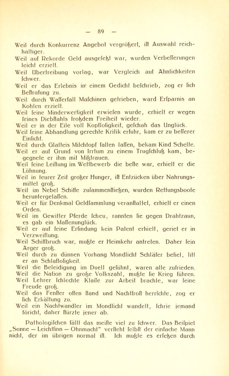 Weil durch Konkurrenz Angebot vergrößert, ift Auswahl reich¬ haltiger. Weil auf Rekorde Geld ausgefeßf war, wurden Verbefferungen leicht erzielt. Weil Übertreibung vorlag, war Vergleich auf Ähnlichkeiten fctnver. Weil er das Erlebnis in einem Gedicht befchrieb, zog er fich Beftrafung zu. Weil durch Wafferfall Mafchinen getrieben, ward Erfparnis an Kohlen erzielt. Weil feine Minderwertigkeit erwiefen wurde, erhielt er wegen feines Diebttahls troßdem Freiheit wieder. Weil er in der Eile voll Kopflofigkeit, gefchah das Unglück. Weil feine Abhandlung gerechte Kritik erfuhr, kam er zu befferer Einricht. Weil durch Glatteis Milchtopf fallen laffen, bekam Kind Schelfe. Weil er auf Grund von Irrtum zu einem TrugTchluß kam, be¬ gegnete er ihm mit Mißtrauen. Weil feine Leibung im Wettbewerb die befte war, erhielt er die Löhnung. Weil in teurer Zeit großer Hunger, ift Entzücken über Nahrungs¬ mittel groß. Weil im Nebel Schiffe zufammenftießen, wurden Rettungsboote heruntergelaTfen. Weil er für Denkmal Geldfammlung veranftaltet, erhielt er einen Orden. Weil im Gewitter Pferde fcheu, rannten fie gegen Drahfzaun, es gab ein Maffenunglück. Weil er auf feine Erfindung kein Patent erhielt, geriet er in Verzweiflung. Weil Schiffbruch war, mußte er Heimkehr antreten. Daher fein Ärger groß. Weil durch zu dünnen Vorhang Mondlicht Schläfer befiel, litt er an Schlaflofigkeit. Weil die Beleidigung im Duell gelühnt, waren alle zufrieden. Weil die Nation zu große Volkszahl, mußte fie Krieg führen. Weil Lehrer fchlechte Klaffe zur Arbeit brachte, war feine Freude groß. Weil das Fenfter offen ftand und Nachtfroft herrichte, zog er fich Erkältung zu. Weil ein Nachtwandler im Mondlicht wandelt, Tchrie jemand töricht, daher ftürzte jener ab. Pathologifchen fälll das meifle viel zu fdiwer. Das Beifpicl „Sonne — Leichtrinn — Ohnmacht verfteht felbft der einfache Mann nicht, der im übrigen normal ift. Idi mußte es erfeßen durch