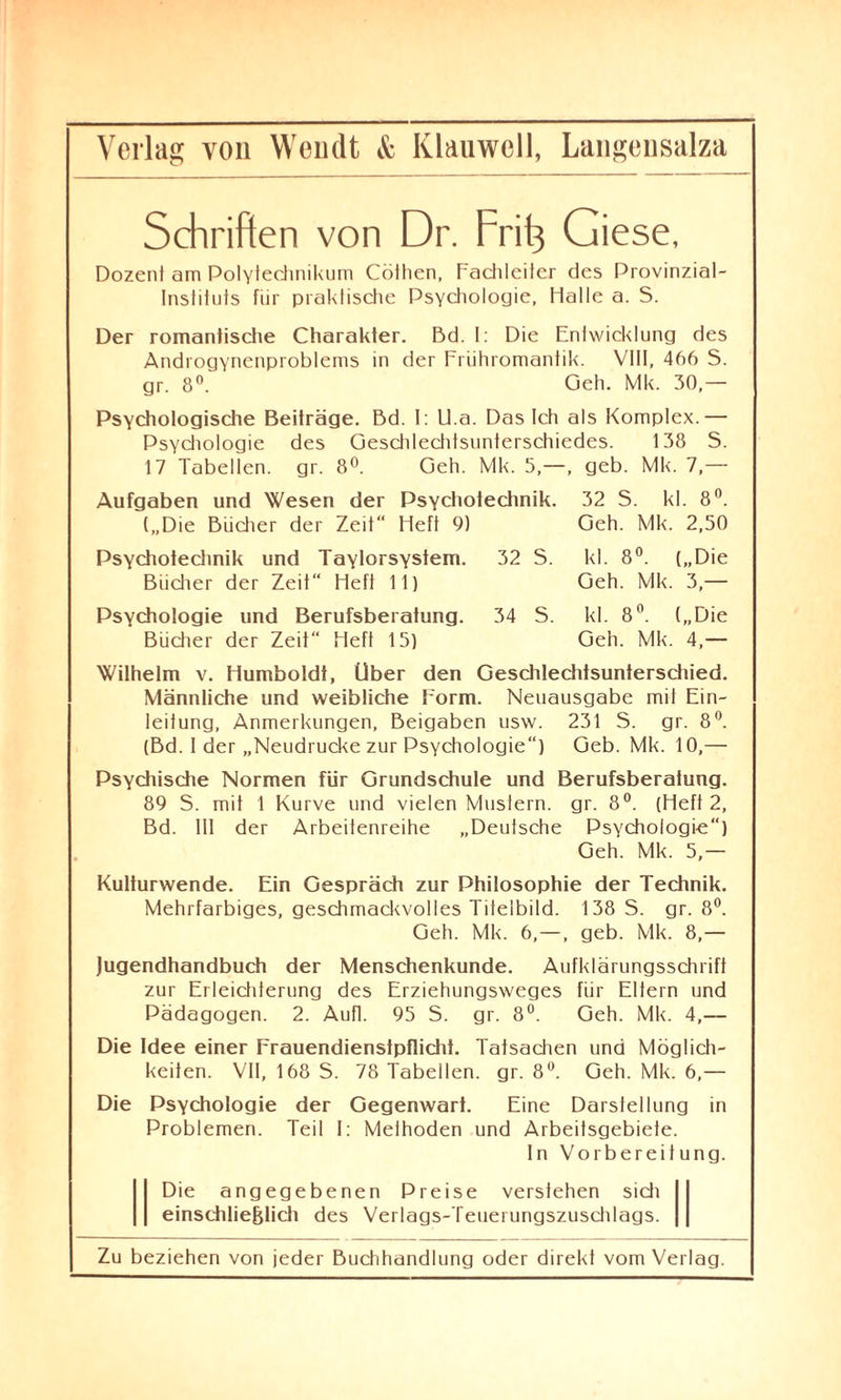 Schriften von Dr. Frift Giese, Dozent am Polytechnikum Cöthen, Fachleiter des Provinzial- Inslituts für praktische Psychologie, Halle a. S. Der romantische Charakter. Bd. I: Die Entwicklung des Androgynenproblems in der Frühromantik. VIII, 466 S. gr. 8°. Geh. Mk. 30,— Psychologische Beiträge. Bd. I: U.a. Das Ich als Komplex.— Psychologie des Geschlechtsunterschiedes. 138 S. 17 Tabellen, gr. 8°. Geh. Mk. 5,—, geb. Mk. 7,— Aufgaben und Wesen der Psychoteclinik. 32 S. kl. 8°. („Die Bücher der Zeit“ Heft 9) Geh. Mk. 2,50 Psychotechnik und Taylorsystem. Bücher der Zeit Heft 11) 32 S. kl. 8°. („Die Geh. Mk. 3,— Psychologie und Berufsberatung. Bücher der Zeit“ Heft 15) 34 S. kl. 8°. („Die Geh. Mk. 4,— Wilhelm v. Humboldt, Uber den Geschlechtsunterschied. Männliche und weibliche Form. Neuausgabe mit Ein¬ leitung, Anmerkungen, Beigaben usw. 231 S. gr. 8°. (Bd. I der „Neudrucke zur Psychologie“) Geb. Mk. 10,— Psychische Normen für Grundschule und Berufsberatung. 89 S. mit 1 Kurve und vielen Muslern. gr. 8°. (Heft 2, Bd. III der Arbeitenreihe „Deutsche Psychologie) Geh. Mk. 5,— Kulturwende. Ein Gespräch zur Philosophie der Technik. Mehrfarbiges, geschmackvolles Titelbild. 138 S. gr. 8°. Geh. Mk. 6,—, geb. Mk. 8,— Jugendhandbuch der Menschenkunde. Aufklärungsschrift zur Erleichterung des Erziehungsweges für Eltern und Pädagogen. 2. Aufl. 95 S. gr. 8°. Geh. Mk. 4,— Die Idee einer Frauendienstpflicht. Tatsachen und Möglich¬ keiten. VII, 168 S. 78 Tabellen, gr. 8°. Geh. Mk. 6,— Die Psychologie der Gegenwart. Eine Darstellung in Problemen. Teil I: Methoden und Arbeitsgebiete. In Vorbereitung. Die angegebenen Preise verstehen sich einschließlich des Verlags-Teuerungszuschlags.