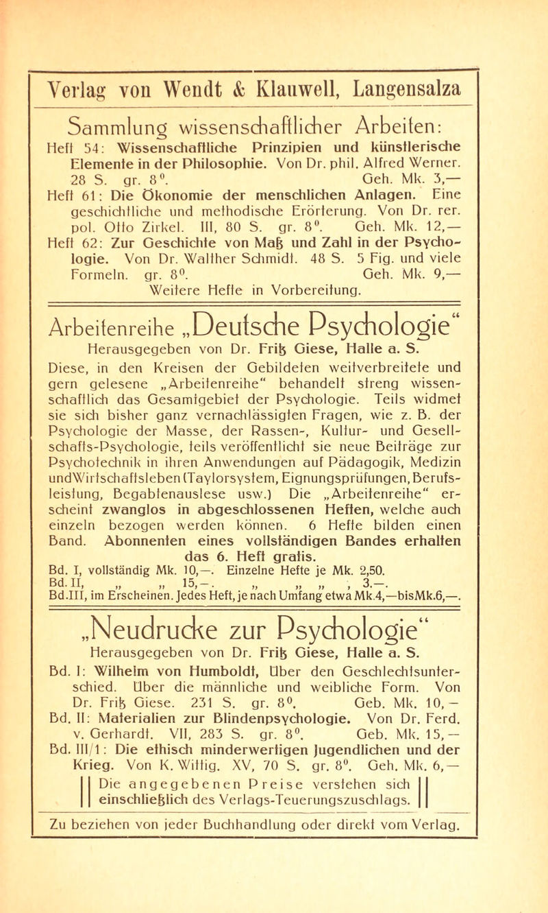 Sammlung wissenschaftlicher Arbeiten: Heft 54: Wissenschaftliche Prinzipien und künstlerische Elemente in der Philosophie. Von Dr. phil. Alfred Werner. 28 S. gr. 8°. Geh. Mk. 3 — Heft 61: Die Ökonomie der menschlichen Anlagen. Eine geschieht liehe und methodische Erörterung. Von Dr. rer. pol. Otto Zirkel. III, 80 S. gr. 8°. Geh. Mk. 12,— Heft 62: Zur Geschichte von Maß und Zahl in der Psycho¬ logie. Von Dr. Waliher Schmidt. 48 S. 5 Fig. und viele Formeln, gr. 8°. Geh. Mk. 9,— Weitere Hefte in Vorbereitung. Arbeitenreihe „Deutsche Psychologie“ Herausgegeben von Dr. Friß Giese, Halle a. S. Diese, in den Kreisen der Gebildeten weitverbreitete und gern gelesene „Arbeitenreihe“ behandelt streng wissen¬ schaftlich das Gesamtgebiet der Psychologie. Teils widmet sie sich bisher ganz vernachlässigten Fragen, wie z. B. der Psychologie der Masse, der Rassen-, Kultur- und Gesell¬ schafts-Psychologie, teils veröffentlicht sie neue Beiträge zur Psychotechnik in ihren Anwendungen auf Pädagogik, Medizin undWirtschaftsleben (Taylorsystem, Eignungsprüfungen, Berufs- leislung, Begabtenauslese usw.) Die „Arbeitenreihe“ er¬ scheint zwanglos in abgeschlossenen Heften, welche auch einzeln bezogen werden können. 6 Hefte bilden einen Band. Abonnenten eines vollständigen Bandes erhalten das 6. Heft gratis. Bd. I, vollständig Mk. 10,—. Einzelne Hefte je Mk. 2,50. Bd. II, „ „ 15,-. „ „ „ , 3.-. Bd.III, im Erscheinen. Jedes Heft, je nach Umfang etwaMk.4,—bisMk.6,—. „Neudrucke zur Psychologie“ Herausgegeben von Dr. Friß Giese, Halle a. S. Bd. 1: Wilhelm von Humboldt, Ober den Geschlechtsunter¬ schied. Über die männliche und weibliche Form. Von Dr. Frife Giese. 231 S. gr. 8°. Geb. Mk. 10,— Bd. II: Materialien zur Blindenpsychologie. Von Dr. Ferd. v. Gerhardt. VII, 283 S. gr. 8°. Geb. Mk. 15,— Bd. III/1: Die ethisch minderwertigen Jugendlichen und der Krieg. Von K. Willig. XV, 70 S. gr. 8°. Geh. Mk. 6,— Die angegebenen Preise verstehen sich einschließlich des Verlags-Teuerungszuschlags.