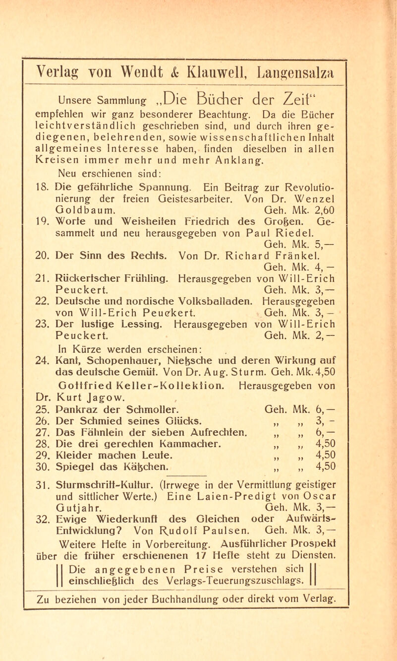 Unsere Sammlung- ,,Die Bücher der Zeif“ empfehlen wir ganz besonderer Beachtung. Da die Bücher leichtverständlich geschrieben sind, und durch ihren ge¬ diegenen, belehrenden, sowie wissenschaftlichen Inhalt allgemeines Interesse haben, finden dieselben in allen Kreisen immer mehr und mehr Anklang. Neu erschienen sind: 18. Die gefährliche Spannung. Ein Beitrag zur Revolutio- nierung der freien Geistesarbeiter. Von Dr. Wenzel Goldbaum. Geh. Mk. 2,60 19. Worte und Weisheiten Friedrich des Großen. Ge¬ sammelt und neu herausgegeben von Paul Riedel. Geh. Mk. 5,— 20. Der Sinn des Rechts. Von Dr. Richard Frankel. Geh. Mk. 4, — 21. Rückertscher Frühling. Herausgegeben von Will-Erich Peuckert. Geh. Mk. 3,— 22. Deutsche und nordische Volksballaden. Herausgegeben von Will-Erich Peuckert. Geh. Mk. 3,— 23. Der lustige Lessing. Herausgegeben von Will-Erich Peuckert. Geh. Mk. 2,— ln Kürze werden erscheinen: 24. Kant, Schopenhauer, Nietzsche und deren Wirkung auf das deutsche Gemüt. Von Dr. Aug. Sturm. Geh. Mk.4,50 Gottfried Keller-Kollektion. Herausgegeben von Dr. Kurt Jagow. 25. Pankraz der Schmoller. Geh. Mk. 6,— 26. Der Schmied seines Glücks. ,, ,, 3, - 27. Das Fähnlein der sieben Aufrechten. „ „ 6, — 28. Die drei gerechten Kammacher. „ „ 4,50 29. Kleider machen Leute. „ „ 4,50 30. Spiegel das Käßchen. „ ,, 4,50 31. Sturmschritt-Kultur. (Irrwege in der Vermittlung geistiger und sittlicher Werte.) Eine Laien-Predigt von Oscar Gutjahr. Geh. Mk. 3,— 32. Ewige Wiederkunft des Gleichen oder Aufwärts- Entwicklung? Von Rudolf Paulsen. Geh. Mk. 3,— Weitere Hefte in Vorbereitung. Ausführlicher Prospekt über die früher erschienenen 17 Hefte steht zu Diensten. I Die angegebenen Preise verstehen sich 11 einschließlich des Verlags-Teuerungszuschlags.