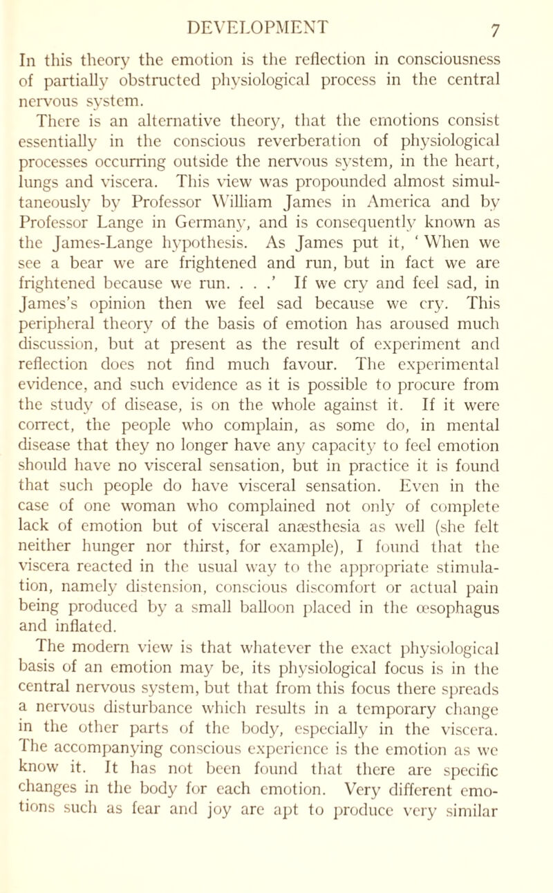 In this theory the emotion is the reflection in consciousness of partially obstructed physiological process in the central nervous system. There is an alternative theory, that the emotions consist essentially in the conscious reverberation of physiological processes occurring outside the nervous system, in the heart, lungs and viscera. This view was propounded almost simul¬ taneously by Professor William James in America and bv Professor Lange in Germany, and is consequently known as the James-Lange hypothesis. As James put it, ‘ When we see a bear we are frightened and run, but in fact we are frightened because we run. . . .’ If we cry and feel sad, in James’s opinion then we feel sad because we cry. This peripheral theory of the basis of emotion has aroused much discussion, but at present as the result of experiment and reflection does not find much favour. The experimental evidence, and such evidence as it is possible to procure from the study of disease, is on the whole against it. If it were correct, the people who complain, as some do, in mental disease that they no longer have any capacity to feel emotion should have no visceral sensation, but in practice it is found that such people do have visceral sensation. Even in the case of one woman who complained not only of complete lack of emotion but of visceral anaesthesia as well (she felt neither hunger nor thirst, for example), I found that the viscera reacted in the usual way to the appropriate stimula¬ tion, namely distension, conscious discomfort or actual pain being produced by a small balloon placed in the oesophagus and inflated. The modern view is that whatever the exact physiological basis of an emotion may be, its physiological focus is in the central nervous system, but that from this focus there spreads a nervous disturbance which results in a temporary change in the other parts of the body, especially in the viscera. The accompanying conscious experience is the emotion as we know it. It has not been found that there are specific changes in the body for each emotion. Very different emo¬ tions such as fear and joy are apt to produce very similar