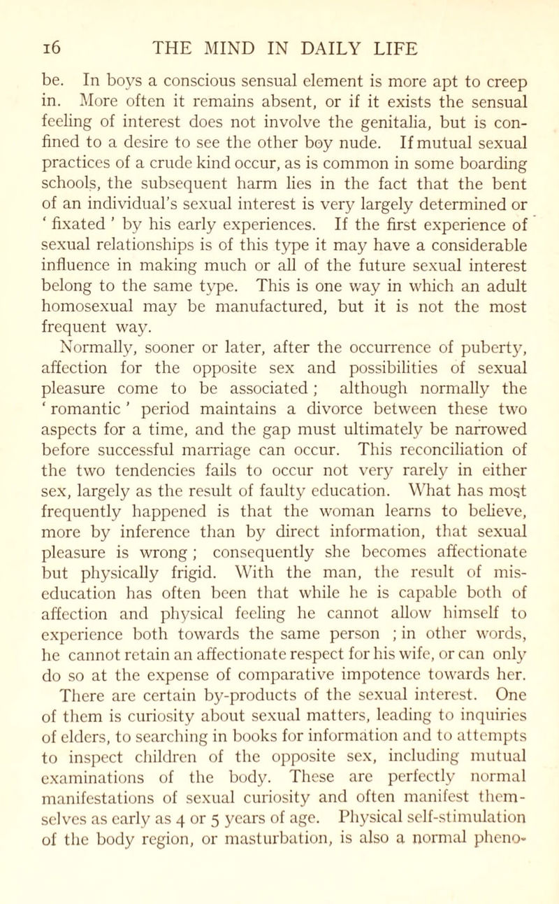 be. In boys a conscious sensual element is more apt to creep in. More often it remains absent, or if it exists the sensual feeling of interest does not involve the genitalia, but is con¬ fined to a desire to see the other boy nude. If mutual sexual practices of a crude kind occur, as is common in some boarding schools, the subsequent harm lies in the fact that the bent of an individual’s sexual interest is very largely determined or ‘ fixated ’ by his early experiences. If the first experience of sexual relationships is of this type it may have a considerable influence in making much or all of the future sexual interest belong to the same type. This is one way in which an adult homosexual may be manufactured, but it is not the most frequent way. Normally, sooner or later, after the occurrence of puberty, affection for the opposite sex and possibilities of sexual pleasure come to be associated; although normally the ‘ romantic ’ period maintains a divorce between these two aspects for a time, and the gap must ultimately be narrowed before successful marriage can occur. This reconciliation of the two tendencies fails to occur not very rarely in either sex, largely as the result of faulty education. What has most frequently happened is that the woman learns to believe, more by inference than by direct information, that sexual pleasure is wrong ; consequently she becomes affectionate but physically frigid. With the man, the result of mis- education has often been that while he is capable both of affection and physical feeling he cannot allow himself to experience both towards the same person ; in other words, he cannot retain an affectionate respect for his wife, or can only do so at the expense of comparative impotence towards her. There are certain by-products of the sexual interest. One of them is curiosity about sexual matters, leading to inquiries of elders, to searching in books for information and to attempts to inspect children of the opposite sex, including mutual examinations of the body. These are perfectly normal manifestations of sexual curiosity and often manifest them¬ selves as early as 4 or 5 years of age. Physical self-stimulation of the body region, or masturbation, is also a normal pheno-