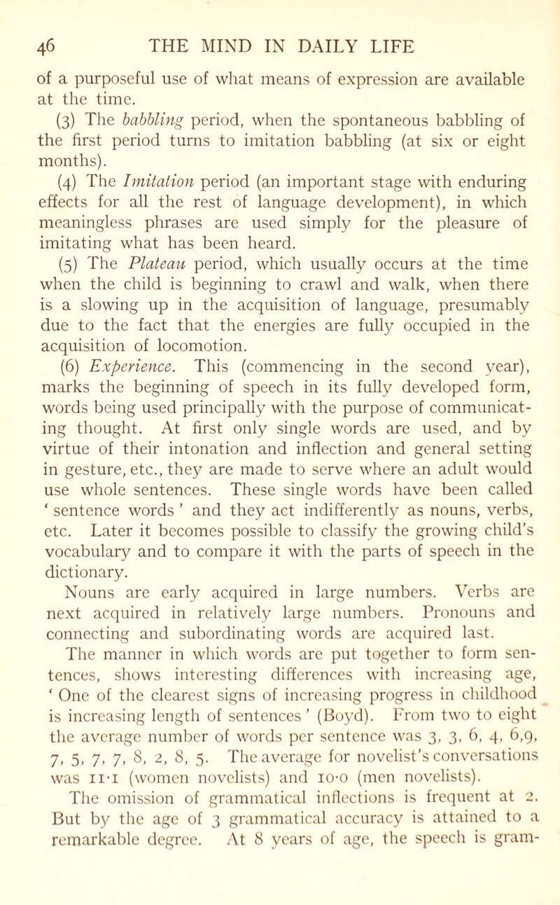 of a purposeful use of what means of expression are available at the time. (3) The babbling period, when the spontaneous babbling of the first period turns to imitation babbling (at six or eight months). (4) The Imitation period (an important stage with enduring effects for all the rest of language development), in which meaningless phrases are used simply for the pleasure of imitating what has been heard. (5) The Plateau period, which usually occurs at the time when the child is beginning to crawl and walk, when there is a slowing up in the acquisition of language, presumably due to the fact that the energies are fully occupied in the acquisition of locomotion. (6) Experience. This (commencing in the second year), marks the beginning of speech in its fully developed form, words being used principally with the purpose of communicat¬ ing thought. At first only single words are used, and by virtue of their intonation and inflection and general setting in gesture, etc., they are made to serve where an adult would use whole sentences. These single words have been called ‘ sentence words ’ and they act indifferently as nouns, verbs, etc. Later it becomes possible to classify the growing child’s vocabulary and to compare it with the parts of speech in the dictionary. Nouns are early acquired in large numbers. Verbs are next acquired in relatively large numbers. Pronouns and connecting and subordinating words are acquired last. The manner in which words are put together to form sen¬ tences, shows interesting differences with increasing age, ‘ One of the clearest signs of increasing progress in childhood is increasing length of sentences ’ (Boyd). From two to eight the average number of words per sentence was 3, 3, 6, 4, 6,9, 7. 5> 7> 7- 8, 2, 8, 5. The average for novelist’s conversations was 11-i (women novelists) and io-o (men novelists). The omission of grammatical inflections is frequent at 2. But by the age of 3 grammatical accuracy is attained to a remarkable degree. At 8 years of age, the speech is gram-