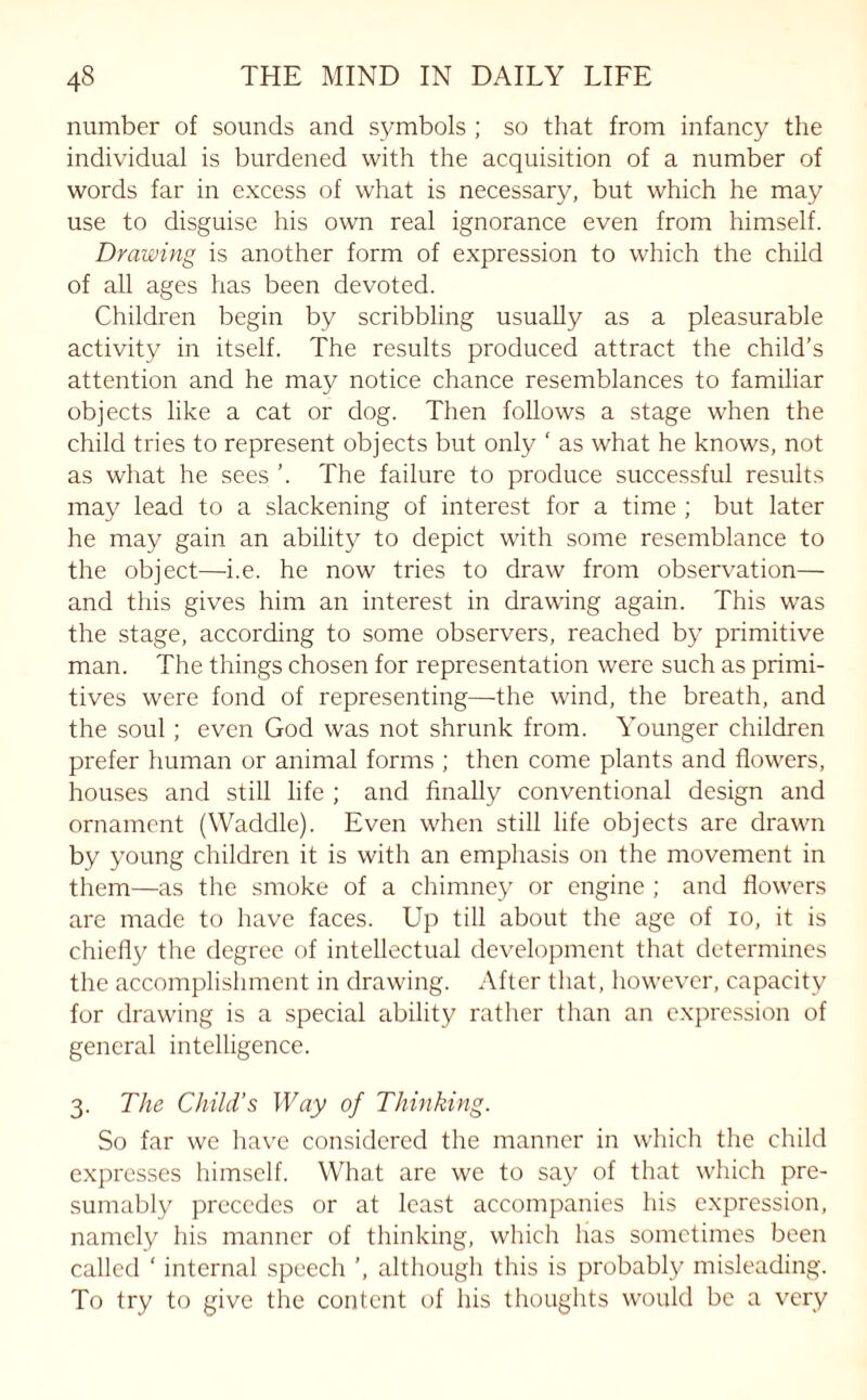 number of sounds and symbols ; so that from infancy the individual is burdened with the acquisition of a number of words far in excess of what is necessary, but which he may use to disguise his own real ignorance even from himself. Drawing is another form of expression to which the child of all ages has been devoted. Children begin by scribbling usually as a pleasurable activity in itself. The results produced attract the child’s attention and he may notice chance resemblances to familiar objects like a cat or dog. Then follows a stage when the child tries to represent objects but only ‘ as what he knows, not as what he sees The failure to produce successful results may lead to a slackening of interest for a time ; but later he may gain an ability to depict with some resemblance to the object—i.e. he now tries to draw from observation— and this gives him an interest in drawing again. This was the stage, according to some observers, reached by primitive man. The things chosen for representation were such as primi¬ tives were fond of representing—-the wind, the breath, and the soul; even God was not shrunk from. Younger children prefer human or animal forms ; then come plants and flowers, houses and still life ; and finally conventional design and ornament (Waddle). Even when still life objects are drawn by young children it is with an emphasis on the movement in them—as the smoke of a chimney or engine ; and flowers are made to have faces. Up till about the age of 10, it is chiefly the degree of intellectual development that determines the accomplishment in drawing. After that, however, capacity for drawing is a special ability rather than an expression of general intelligence. 3. The Child’s Way of Thinking. So far we have considered the manner in which the child expresses himself. What are we to say of that which pre¬ sumably precedes or at least accompanies his expression, namely his manner of thinking, which has sometimes been called ‘ internal speech ’, although this is probably misleading. To try to give the content of his thoughts would be a very