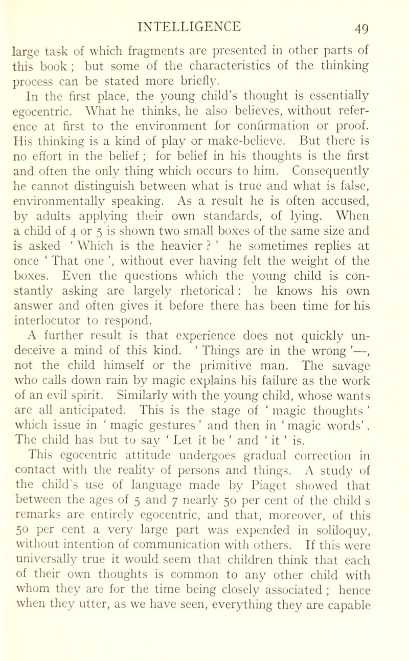 large task of which fragments are presented in other parts of this book ; but some of the characteristics of the thinking process can be stated more brief!}. In the first place, the young child’s thought is essentially egocentric. What he thinks, he also believes, without refer¬ ence at first to the environment for confirmation or proof. His thinking is a kind of play or make-believe. But there is no effort in the belief ; for belief in his thoughts is the first and often the only thing which occurs to him. Consequently he cannot distinguish between what is true and what is false, environmentally speaking. As a result he is often accused, by adults applying their own standards, of lying. When a child of 4 or 5 is shown two small boxes of the same size and is asked ‘ Which is the heavier ? ’ he sometimes replies at once ‘ That one ’, without ever having felt the weight of the boxes. Even the questions which the young child is con¬ stantly asking are largely rhetorical: he knows his own answer and often gives it before there has been time for his interlocutor to respond. A further result is that experience does not quickly un¬ deceive a mind of this kind. ‘ Things are in the wrong ’—, not the child himself or the primitive man. The savage who calls down rain by magic explains his failure as the work of an evil spirit. Similarly with the young child, whose wants are all anticipated. This is the stage of ‘ magic thoughts ’ which issue in ‘ magic gestures’ and then in ‘magic words’. The child has but to say ‘ Let it be ’ and ‘ it ’ is. This egocentric attitude undergoes gradual correction in contact with the reality of persons and things. A study of the child's use of language made by Piaget showed that between the ages of 5 and 7 nearly 50 per cent of the child s remarks are entirely egocentric, and that, moreover, of this 50 per cent a very large part was expended in soliloquy, without intention of communication with others. If this were universally true it would seem that children think that each of their own thoughts is common to any other child with whom they are for the time being closely associated ; hence when they utter, as we have seen, everything they are capable