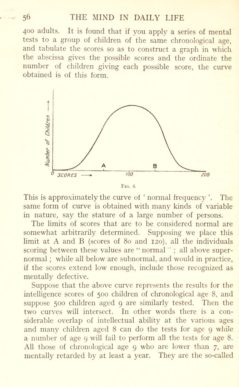 400 adults. It is found that if you apply a series of mental tests to a group of children of the same chronological age, and tabulate the scores so as to construct a graph in which the abscissa gives the possible scores and the ordinate the number of children giving each possible score, the curve obtained is of this form. Fig. 6 This is approximately the curve of ‘ normal frequency ’. The same form of curve is obtained with many kinds of variable in nature, say the stature of a large number of persons. The limits of scores that are to be considered normal are somewhat arbitrarily determined. Supposing we place this limit at A and B (scores of 80 and 120), all the individuals scoring between these values are “ normal ” ; all above super¬ normal ; while all below are subnormal, and would in practice, if the scores extend low enough, include those recognized as mentally defective. Suppose that the above curve represents the results for the intelligence scores of 500 children of chronological age 8, and suppose 500 children aged 9 are similarly tested. Then the two curves will intersect. In other words there is a con¬ siderable overlap of intellectual ability at the various ages and many children aged 8 can do the tests for age 9 while a number of age 9 will fail to perform all the tests for age 8. All those of chronological age 9 who are lower than 7, are mentally retarded by at least a year. They are the so-called