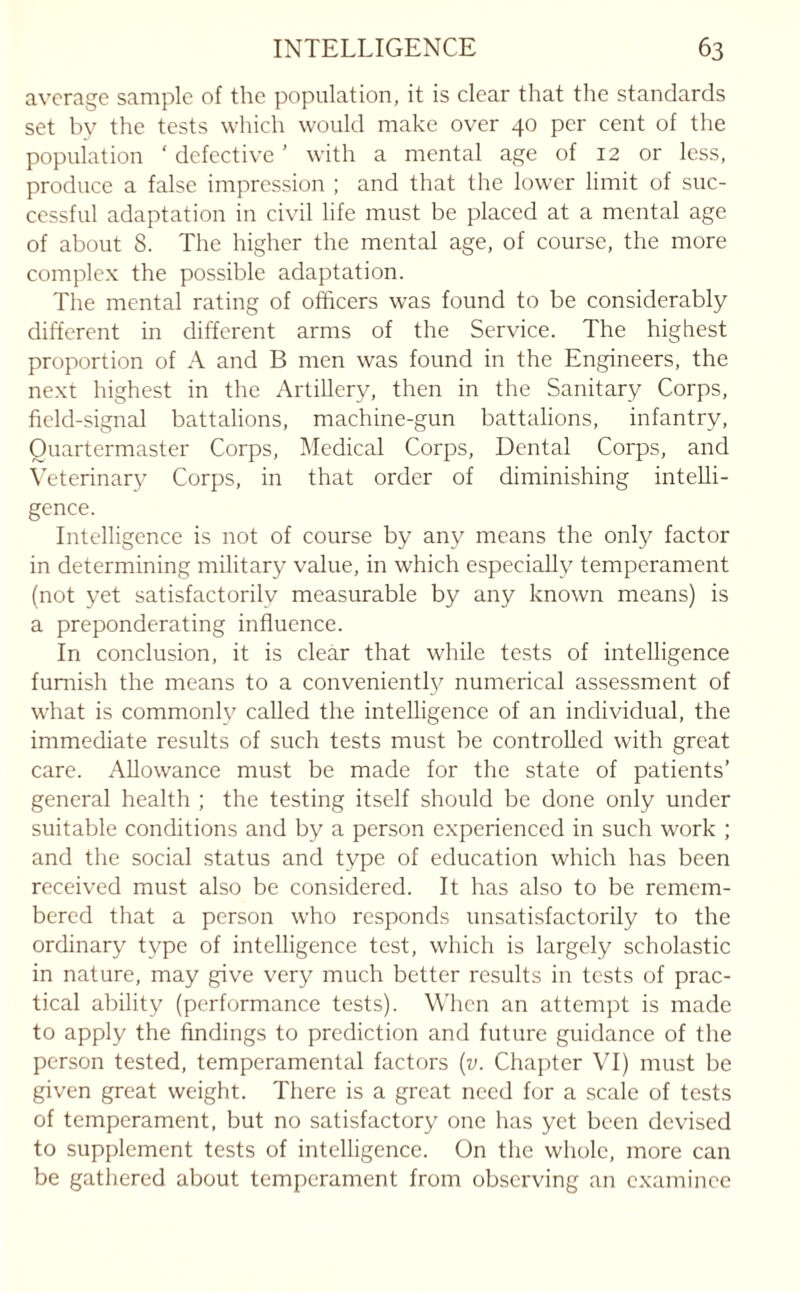 average sample of the population, it is clear that the standards set by the tests which would make over 40 per cent of the population ‘ defective ’ with a mental age of 12 or less, produce a false impression ; and that the lower limit of suc¬ cessful adaptation in civil life must be placed at a mental age of about 8. The higher the mental age, of course, the more complex the possible adaptation. The mental rating of officers was found to be considerably different in different arms of the Service. The highest proportion of A and B men was found in the Engineers, the next highest in the Artillery, then in the Sanitary Corps, field-signal battalions, machine-gun battalions, infantry, Quartermaster Corps, Medical Corps, Dental Corps, and Veterinary Corps, in that order of diminishing intelli¬ gence. Intelligence is not of course by any means the only factor in determining military value, in which especially temperament (not yet satisfactorily measurable by any known means) is a preponderating influence. In conclusion, it is clear that while tests of intelligence furnish the means to a conveniently numerical assessment of what is commonly called the intelligence of an individual, the immediate results of such tests must be controlled with great care. Allowance must be made for the state of patients’ general health ; the testing itself should be done only under suitable conditions and by a person experienced in such work ; and the social status and type of education which has been received must also be considered. It has also to be remem¬ bered that a person who responds unsatisfactorily to the ordinary type of intelligence test, which is largely scholastic in nature, may give very much better results in tests of prac¬ tical ability (performance tests). When an attempt is made to apply the findings to prediction and future guidance of the person tested, temperamental factors (v. Chapter VI) must be given great weight. There is a great need for a scale of tests of temperament, but no satisfactory one has yet been devised to supplement tests of intelligence. On the whole, more can be gathered about temperament from observing an examinee