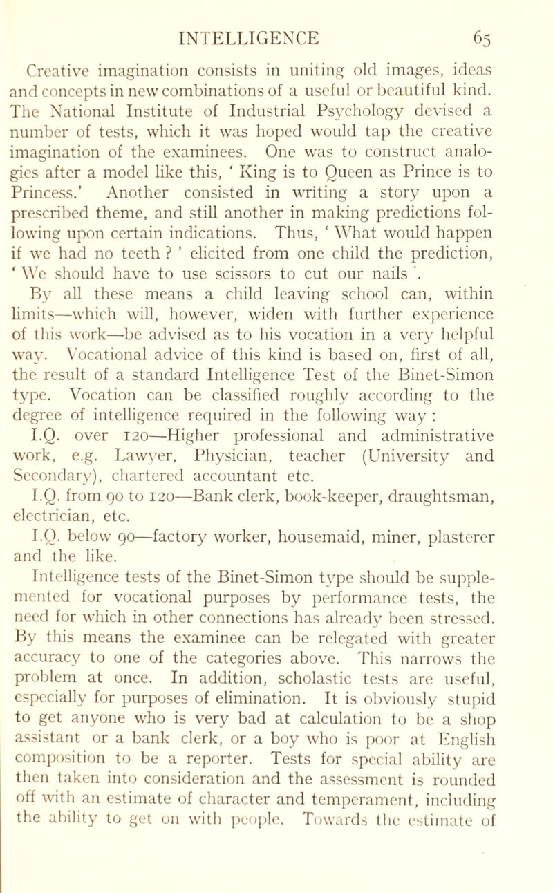Creative imagination consists in uniting old images, ideas and concepts in new combinations of a useful or beautiful kind. The National Institute of Industrial Psychology devised a number of tests, which it was hoped would tap the creative imagination of the examinees. One was to construct analo¬ gies after a model like this, ‘ King is to Queen as Prince is to Princess.’ Another consisted in writing a story upon a prescribed theme, and still another in making predictions fol¬ lowing upon certain indications. Thus, ‘ What would happen if we had no teeth ? ’ elicited from one child the prediction, ‘ We should have to use scissors to cut our nails . By all these means a child leaving school can, within limits—which will, however, widen with further experience of this work—be advised as to his vocation in a very helpful way. Vocational advice of this kind is based on, first of all, the result of a standard Intelligence Test of the Binet-Simon type. Vocation can be classified roughly according to the degree of intelligence required in the following way : I.Q. over 120—Higher professional and administrative work, e.g. Lawyer, Physician, teacher (University and Secondary), chartered accountant etc. I.Q. from 90 to 120—Bank clerk, book-keeper, draughtsman, electrician, etc. I.Q. below 90—factory worker, housemaid, miner, plasterer and the like. Intelligence tests of the Binet-Simon type should be supple¬ mented for vocational purposes by performance tests, the need for which in other connections has already been stressed. By this means the examinee can be relegated with greater accuracy to one of the categories above. This narrows the problem at once. In addition, scholastic tests are useful, especially for purposes of elimination. It is obviously stupid to get anyone who is very bad at calculation to be a shop assistant or a bank clerk, or a boy who is poor at English composition to be a reporter. Tests for special ability are then taken into consideration and the assessment is rounded off with an estimate of character and temperament, including the ability to get on with people. Towards the estimate of