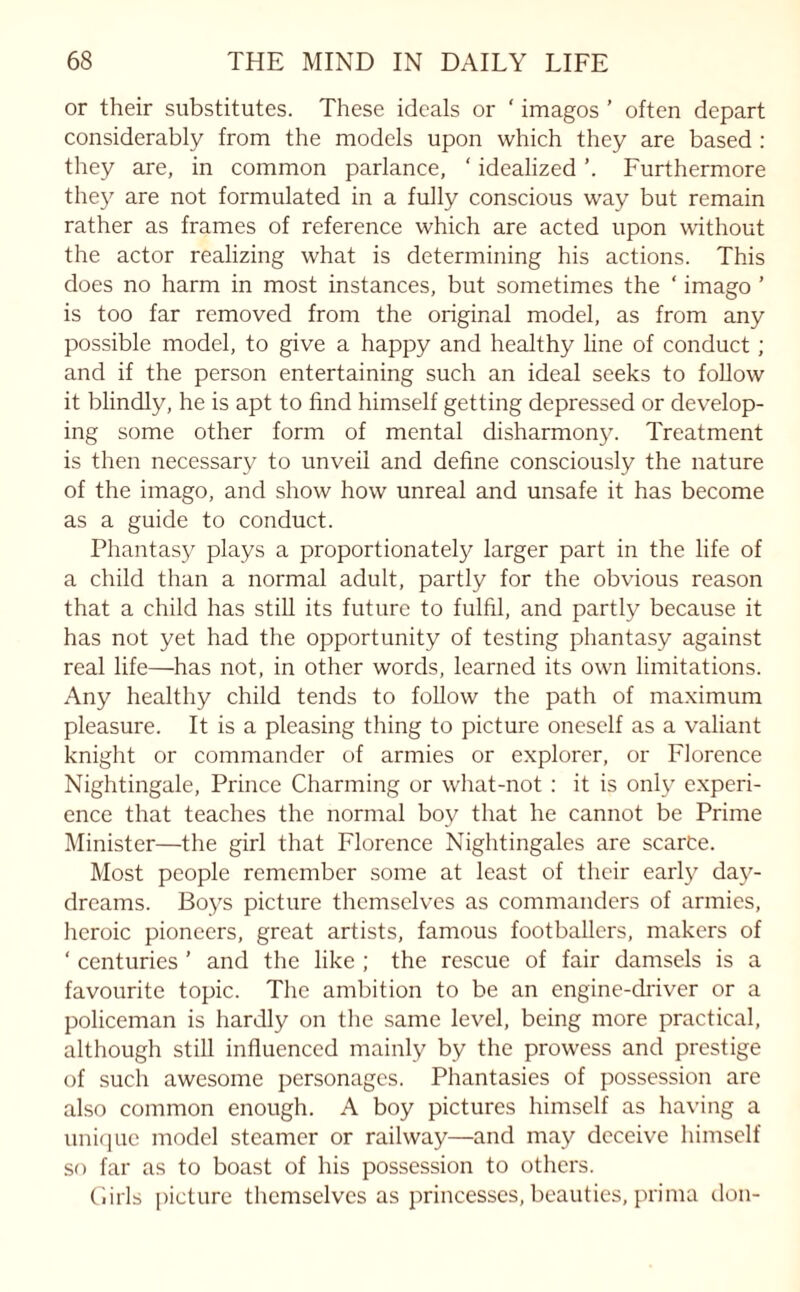 or their substitutes. These ideals or ‘ imagos ’ often depart considerably from the models upon which they are based : they are, in common parlance, ' idealized Furthermore they are not formulated in a fully conscious way but remain rather as frames of reference which are acted upon without the actor realizing what is determining his actions. This does no harm in most instances, but sometimes the ‘ imago ’ is too far removed from the original model, as from any possible model, to give a happy and healthy line of conduct ; and if the person entertaining such an ideal seeks to follow it blindly, he is apt to find himself getting depressed or develop¬ ing some other form of mental disharmony. Treatment is then necessary to unveil and define consciously the nature of the imago, and show how unreal and unsafe it has become as a guide to conduct. Phantasy plays a proportionately larger part in the life of a child than a normal adult, partly for the obvious reason that a child has still its future to fulfil, and partly because it has not yet had the opportunity of testing phantasy against real life—has not, in other words, learned its own limitations. Any healthy child tends to follow the path of maximum pleasure. It is a pleasing thing to picture oneself as a valiant knight or commander of armies or explorer, or Florence Nightingale, Prince Charming or what-not : it is only experi¬ ence that teaches the normal boy that he cannot be Prime Minister—the girl that Florence Nightingales are scarce. Most people remember some at least of their early day¬ dreams. Boys picture themselves as commanders of armies, heroic pioneers, great artists, famous footballers, makers of ‘ centuries ’ and the like ; the rescue of fair damsels is a favourite topic. The ambition to be an engine-driver or a policeman is hardly on the same level, being more practical, although still influenced mainly by the prowess and prestige of such awesome personages. Phantasies of possession are also common enough. A boy pictures himself as having a unique model steamer or railway—and may deceive himself so far as to boast of his possession to others. Girls picture themselves as princesses, beauties, prima don-