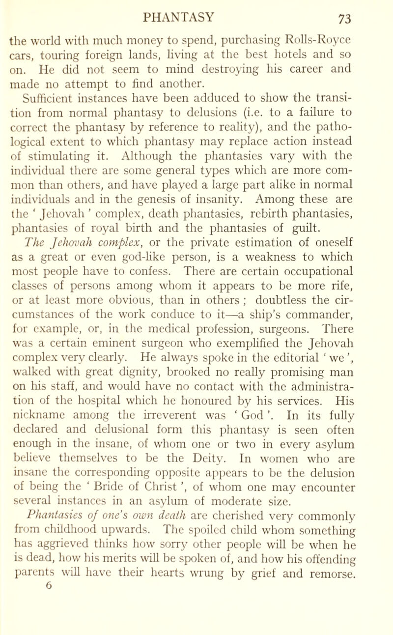 the world with much money to spend, purchasing Rolls-Royce cars, touring foreign lands, living at the best hotels and so on. He did not seem to mind destroying his career and made no attempt to find another. Sufficient instances have been adduced to show the transi¬ tion from normal phantasy to delusions (i.e. to a failure to correct the phantasy by reference to reality), and the patho¬ logical extent to which phantasy may replace action instead of stimulating it. Although the phantasies vary with the individual there are some general types which are more com¬ mon than others, and have played a large part alike in normal individuals and in the genesis of insanity. Among these are the ' Jehovah ’ complex, death phantasies, rebirth phantasies, phantasies of royal birth and the phantasies of guilt. The Jehovah complex, or the private estimation of oneself as a great or even god-like person, is a weakness to which most people have to confess. There are certain occupational classes of persons among whom it appears to be more rife, or at least more obvious, than in others ; doubtless the cir¬ cumstances of the work conduce to it—a ship’s commander, for example, or, in the medical profession, surgeons. There was a certain eminent surgeon who exemplified the Jehovah complex very clearly. He always spoke in the editorial ‘we’, walked with great dignity, brooked no really promising man on his staff, and would have no contact with the administra¬ tion of the hospital which he honoured by his services. His nickname among the irreverent was ‘ God ’. In its fully declared and delusional form this phantasy is seen often enough in the insane, of whom one or two in every asylum believe themselves to be the Deity. In women who are insane the corresponding opposite appears to be the delusion of being the ‘ Bride of Christ ’, of whom one may encounter several instances in an asylum of moderate size. Phantasies of one’s own death are cherished very commonly from childhood upwards. The spoiled child whom something has aggrieved thinks how sorry other people will be when he is dead, how his merits will be spoken of, and how his offending parents will have their hearts wrung by grief and remorse. 6