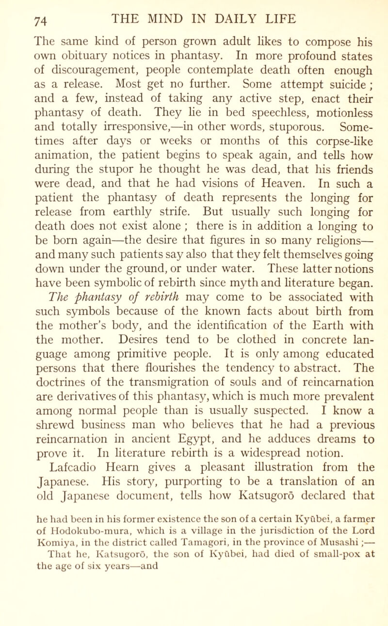 The same kind of person grown adult likes to compose his own obituary notices in phantasy. In more profound states of discouragement, people contemplate death often enough as a release. Most get no further. Some attempt suicide ; and a few, instead of taking any active step, enact their phantasy of death. They lie in bed speechless, motionless and totally irresponsive,—in other words, stuporous. Some¬ times after days or weeks or months of this corpse-like animation, the patient begins to speak again, and tells how during the stupor he thought he was dead, that his friends were dead, and that he had visions of Heaven. In such a patient the phantasy of death represents the longing for release from earthly strife. But usually such longing for death does not exist alone ; there is in addition a longing to be born again—the desire that figures in so many religions— and many such patients say also that they felt themselves going down under the ground, or under water. These latter notions have been symbolic of rebirth since myth and literature began. The phantasy of rebirth may come to be associated with such symbols because of the known facts about birth from the mother’s body, and the identification of the Earth with the mother. Desires tend to be clothed in concrete lan¬ guage among primitive people. It is only among educated persons that there flourishes the tendency to abstract. The doctrines of the transmigration of souls and of reincarnation are derivatives of this phantasy, which is much more prevalent among normal people than is usually suspected. I know a shrewd business man who believes that he had a previous reincarnation in ancient Egypt, and he adduces dreams to prove it. In literature rebirth is a widespread notion. Lafcadio Hearn gives a pleasant illustration from the Japanese. His story, purporting to be a translation of an old Japanese document, tells how Katsugoro declared that he had been in his former existence the son of a certain Kyubei, a farmer of Hodokubo-mura, which is a village in the jurisdiction of the Lord Komiya, in the district called Tamagori, in the province of Musashi;— That he, Katsugoro, the son of Kyubei, had died of small-pox at the age of six years—and