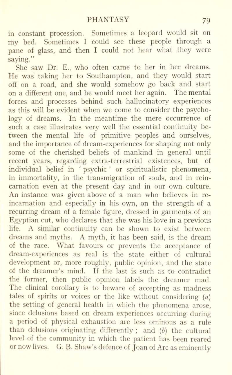 in constant procession. Sometimes a leopard would sit on mv bed. Sometimes I could see these people through a pane of glass, and then I could not hear what they were saying.” She saw Dr. E., who often came to her in her dreams. He was taking her to Southampton, and they would start off on a road, and she would somehow go back and start on a different one, and he would meet her again. The mental forces and processes behind such hallucinatory experiences as this will be evident when we come to consider the psycho¬ logy of dreams. In the meantime the mere occurrence of such a case illustrates very well the essential continuity be¬ tween the mental life of primitive peoples and ourselves, and the importance of dream-experiences for shaping not only some of the cherished beliefs of mankind in general until recent years, regarding extra-terrestrial existences, but of individual belief in ‘ psychic ’ or spiritualistic phenomena, in immortality, in the transmigration of souls, and in rein¬ carnation even at the present day and in our own culture. An instance was given above of a man who believes in re¬ incarnation and especially in his own, on the strength of a recurring dream of a female figure, dressed in garments of an Egyptian cut, who declares that she was his love in a previous life. A similar continuity can be shown to exist between dreams and myths. A myth, it has been said, is the dream of the race. What favours or prevents the acceptance of dream-experiences as real is the state either of cultural development or, more roughly, public opinion, and the state of the dreamer’s mind. If the last is such as to contradict the former, then public opinion labels the dreamer mad. The clinical corollary is to beware of accepting as madness tales of spirits or voices or the like without considering (a) the setting of general health in which the phenomena arose, since delusions based on dream experiences occurring during a period of physical exhaustion are less ominous as a rule than delusions originating differently ; and (b) the cultural level of the community in which the patient has been reared or now lives. G. B. Shaw’s defence of Joan of Arc as eminently