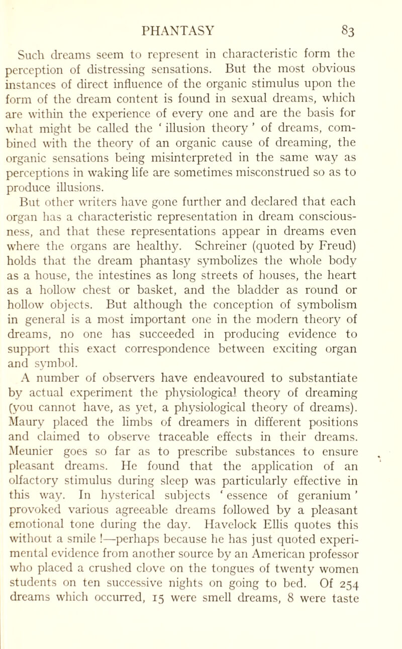 Such dreams seem to represent in characteristic form the perception of distressing sensations. But the most obvious instances of direct influence of the organic stimulus upon the form of the dream content is found in sexual dreams, which are within the experience of every one and are the basis for what might be called the ‘ illusion theory ’ of dreams, com¬ bined with the theory of an organic cause of dreaming, the organic sensations being misinterpreted in the same way as perceptions in waking life are sometimes misconstrued so as to produce illusions. But other writers have gone further and declared that each organ has a characteristic representation in dream conscious¬ ness, and that these representations appear in dreams even where the organs are healthy. Schreiner (quoted by Freud) holds that the dream phantasy symbolizes the whole body as a house, the intestines as long streets of houses, the heart as a hollow chest or basket, and the bladder as round or hollow objects. But although the conception of symbolism in general is a most important one in the modern theory of dreams, no one has succeeded in producing evidence to support this exact correspondence between exciting organ and symbol. A number of observers have endeavoured to substantiate by actual experiment the physiological theory of dreaming (you cannot have, as yet, a physiological theory of dreams). Maury placed the limbs of dreamers in different positions and claimed to observe traceable effects in their dreams. Meunier goes so far as to prescribe substances to ensure pleasant dreams. He found that the application of an olfactory stimulus during sleep was particularly effective in this way. In hysterical subjects ‘ essence of geranium ’ provoked various agreeable dreams followed by a pleasant emotional tone during the day. Havelock Ellis quotes this without a smile !—perhaps because he has just quoted experi¬ mental evidence from another source by an American professor who placed a crushed clove on the tongues of twenty women students on ten successive nights on going to bed. Of 254 dreams which occurred, 15 were smell dreams, 8 were taste