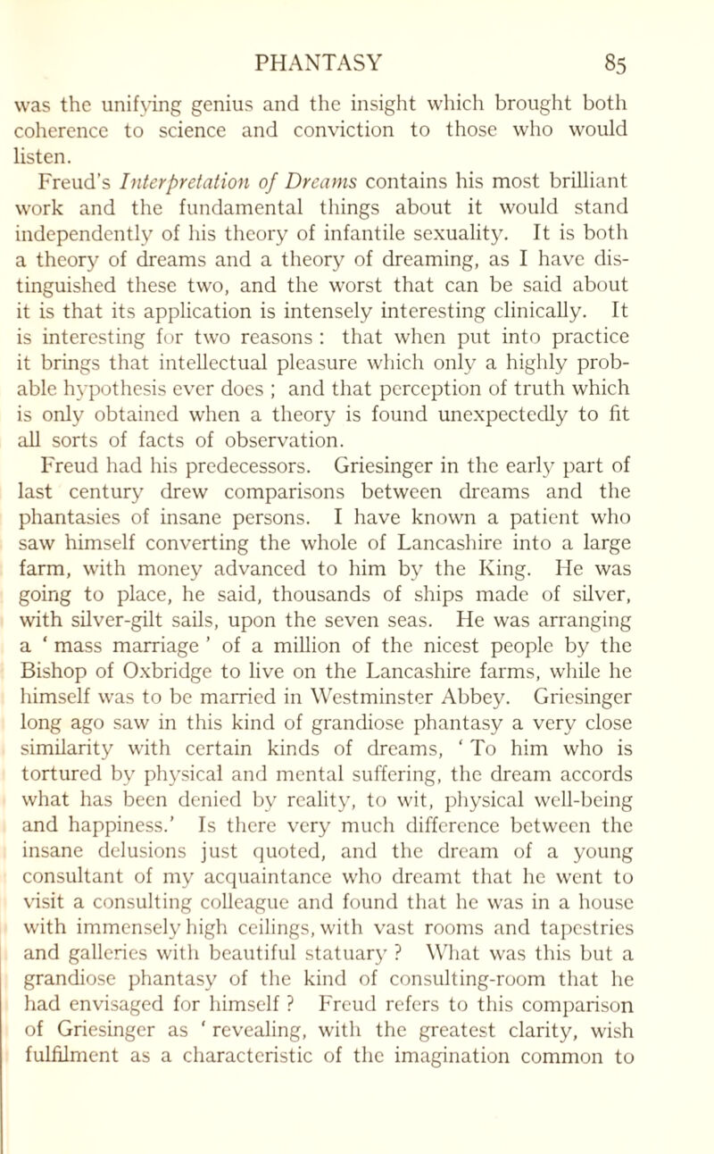 was the unifying genius and the insight which brought both coherence to science and conviction to those who would listen. Freud’s Interpretation of Dreams contains his most brilliant work and the fundamental things about it would stand independently of his theory of infantile sexuality. It is both a theory of dreams and a theory of dreaming, as I have dis¬ tinguished these two, and the worst that can be said about it is that its application is intensely interesting clinically. It is interesting for two reasons : that when put into practice it brings that intellectual pleasure which only a highly prob¬ able hypothesis ever docs ; and that perception of truth which is only obtained when a theory is found unexpectedly to fit all sorts of facts of observation. Freud had his predecessors. Griesinger in the early part of last century drew comparisons between dreams and the phantasies of insane persons. I have known a patient who saw himself converting the whole of Lancashire into a large farm, with money advanced to him by the King. He was going to place, he said, thousands of ships made of silver, with silver-gilt sails, upon the seven seas. He was arranging a ‘ mass marriage ’ of a million of the nicest people by the Bishop of Oxbridge to live on the Lancashire farms, while he himself was to be married in Westminster Abbey. Griesinger long ago saw in this kind of grandiose phantasy a very close similarity with certain kinds of dreams, ‘ To him who is tortured by physical and mental suffering, the dream accords what has been denied by reality, to wit, physical well-being and happiness.’ Is there very much difference between the insane delusions just quoted, and the dream of a young consultant of my acquaintance who dreamt that he went to visit a consulting colleague and found that he was in a house with immensely high ceilings, with vast rooms and tapestries and galleries with beautiful statuary ? What was this but a grandiose phantasy of the kind of consulting-room that he had envisaged for himself ? Freud refers to this comparison of Griesinger as ' revealing, with the greatest clarity, wish fulfilment as a characteristic of the imagination common to