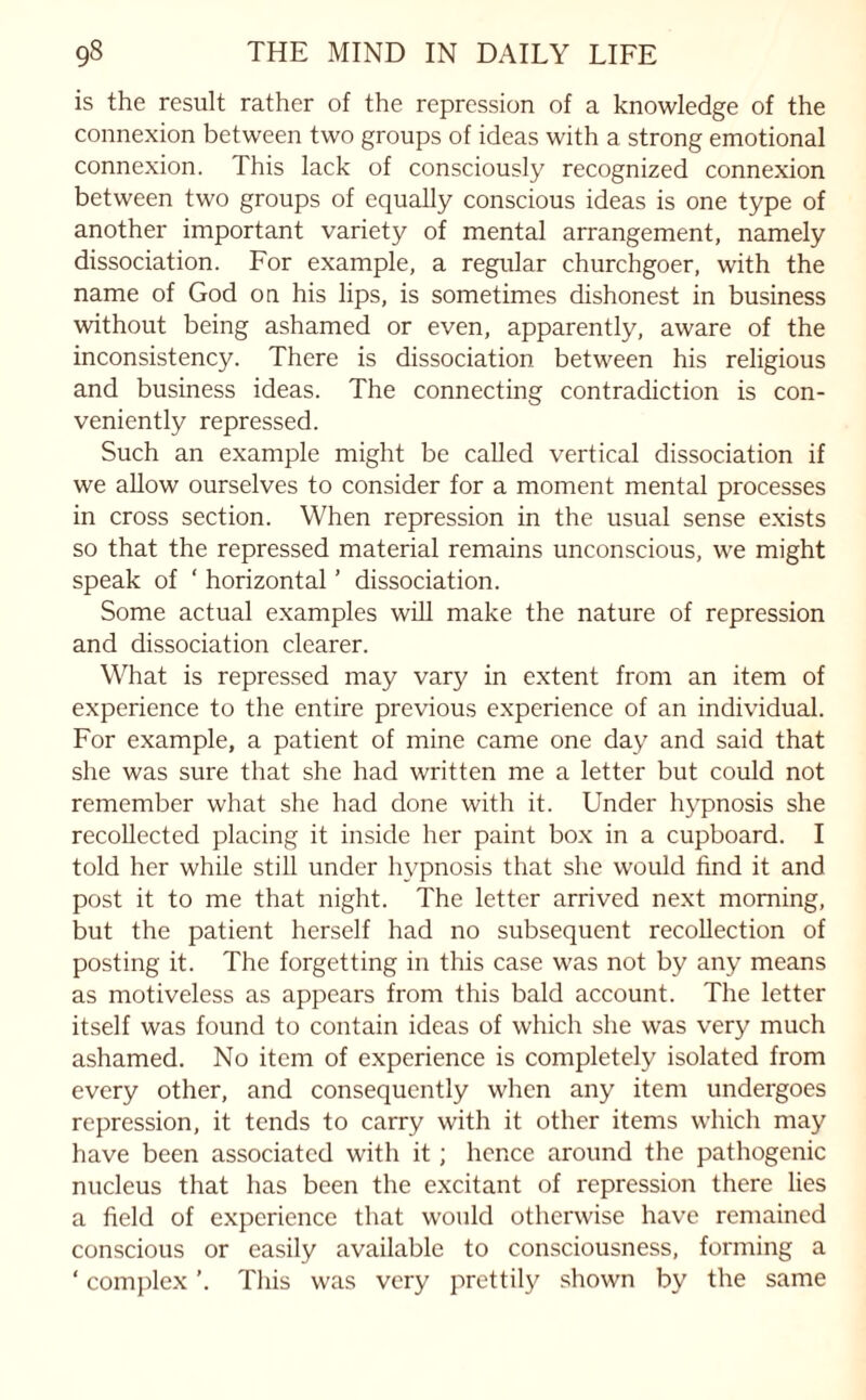 is the result rather of the repression of a knowledge of the connexion between two groups of ideas with a strong emotional connexion. This lack of consciously recognized connexion between two groups of equally conscious ideas is one type of another important variety of mental arrangement, namely dissociation. For example, a regular churchgoer, with the name of God on his lips, is sometimes dishonest in business without being ashamed or even, apparently, aware of the inconsistency. There is dissociation between his religious and business ideas. The connecting contradiction is con¬ veniently repressed. Such an example might be called vertical dissociation if we allow ourselves to consider for a moment mental processes in cross section. When repression in the usual sense exists so that the repressed material remains unconscious, we might speak of ‘ horizontal ’ dissociation. Some actual examples will make the nature of repression and dissociation clearer. What is repressed may vary in extent from an item of experience to the entire previous experience of an individual. For example, a patient of mine came one day and said that she was sure that she had written me a letter but could not remember what she had done with it. Under hypnosis she recollected placing it inside her paint box in a cupboard. I told her while still under hypnosis that she would find it and post it to me that night. The letter arrived next morning, but the patient herself had no subsequent recollection of posting it. The forgetting in this case was not by any means as motiveless as appears from this bald account. The letter itself was found to contain ideas of which she was very much ashamed. No item of experience is completely isolated from every other, and consequently when any item undergoes repression, it tends to carry with it other items which may have been associated with it; hence around the pathogenic nucleus that has been the excitant of repression there lies a field of experience that would otherwise have remained conscious or easily available to consciousness, forming a ‘ complex ’. This was very prettily shown by the same