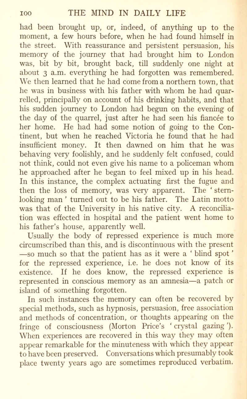 had been brought up, or, indeed, of anything up to the moment, a few hours before, when he had found himself in the street. With reassurance and persistent persuasion, his memory of the journey that had brought him to London was, bit by bit, brought back, till suddenly one night at about 3 a.m. everything he had forgotten was remembered. We then learned that he had come from a northern town, that he was in business with his father with whom he had quar¬ relled, principally on account of his drinking habits, and that his sudden journey to London had begun on the evening of the day of the quarrel, just after he had seen his fiancee to her home. He had had some notion of going to the Con¬ tinent, but when he reached Victoria he found that he had insufficient money. It then dawned on him that he was behaving very foolishly, and he suddenly felt confused, could not think, could not even give his name to a policeman whom he approached after he began to feel mixed up in his head. In this instance, the complex actuating first the fugue and then the loss of memory, was very apparent. The ‘ stem¬ looking man ’ turned out to be his father. The Latin motto was that of the University in his native city. A reconcilia¬ tion was effected in hospital and the patient went home to his father's house, apparently well. Usually the body of repressed experience is much more circumscribed than this, and is discontinuous with the present —so much so that the patient has as it were a ‘ blind spot ’ for the repressed experience, i.e. he does not know of its existence. If he does know, the repressed experience is represented in conscious memory as an amnesia—a patch or island of something forgotten. In such instances the memory can often be recovered by special methods, such as hypnosis, persuasion, free association and methods of concentration, or thoughts appearing on the fringe of consciousness (Morton Price’s ' crystal gazing ’). When experiences are recovered in this way they may often appear remarkable for the minuteness with which they appear to have been preserved. Conversations which presumably took place twenty years ago are sometimes reproduced verbatim.