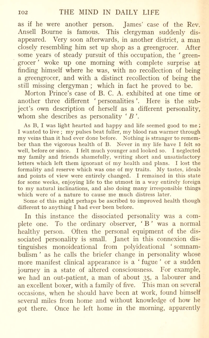 as if he were another person. James’ case of the Rev. Ansell Bourne is famous. This clergyman suddenly dis¬ appeared. Very soon afterwards, in another district, a man closely resembling him set up shop as a greengrocer. After some years of steady pursuit of this occupation, the ‘ green¬ grocer ’ woke up one morning with complete surprise at finding himself where he was, with no recollection of being a greengrocer, and with a distinct recollection of being the still missing clergyman ; which in fact he proved to be. Morton Prince’s case of B. C. A. exhibited at one time or another three different ' personalities ’. Here is the sub¬ ject’s own description of herself as a different personality, whom she describes as personality ‘ B As B, I was light hearted and happy and life seemed good to me ; I wanted to live ; my pulses beat fuller, my blood ran warmer through my veins than it had ever done before. Nothing is stranger to remem¬ ber than the vigorous health of B. Never in my life have I felt so well, before or since. I felt much younger and looked so. I neglected my family and friends shamefully, writing short and unsatisfactory letters which left them ignorant of my health and plans. I lost the formality and reserve which was one of my traits. My tastes, ideals and points of view were entirely changed. I remained in this state for some weeks, enjoying life to the utmost in a way entirely foreign to my natural inclinations, and also doing many irresponsible things which were of a nature to cause me much distress later. Some of this might perhaps be ascribed to improved health though different to anything I had ever been before. In this instance the dissociated personality was a com¬ plete one. To the ordinary observer, ‘ B ’ was a normal healthy person. Often the personal equipment of the dis¬ sociated personality is small. Janet in this connexion dis¬ tinguishes monoideational from polyideational ‘ somnam¬ bulism ’ as he calls the briefer change in personality whose more manifest clinical appearance is a ‘ fugue ’ or a sudden journey in a state of altered consciousness. For example, we had an out-patient, a man of about 35, a labourer and an excellent boxer, with a family of five. This man on several occasions, when he should have been at work, found himself several miles from home and without knowledge of how he got there. Once he left home in the morning, apparently