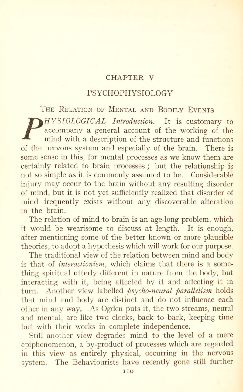 PSYCHOPHYSIOLOGY The Relation of Mental and Bodily Events JT^HYSIOLOGICAL Introduction. It is customary to accompany a general account of the working of the -*■ mind with a description of the structure and functions of the nervous system and especially of the brain. There is some sense in this, for mental processes as we know them are certainly related to brain processes ; but the relationship is not so simple as it is commonly assumed to be. Considerable injury may occur to the brain without any resulting disorder of mind, but it is not yet sufficiently realized that disorder of mind frequently exists without any discoverable alteration in the brain. The relation of mind to brain is an age-long problem, which it would be wearisome to discuss at length. It is enough, after mentioning some of the better known or more plausible theories, to adopt a hypothesis which will work for our purpose. The traditional view of the relation between mind and body is that of interactionism, which claims that there is a some¬ thing spiritual utterly different in nature from the body, but interacting with it, being affected by it and affecting it in turn. Another view labelled psycho-neural parallelism holds that mind and body are distinct and do not influence each other in any way. As Ogden puts it, the two streams, neural and mental, are like two clocks, back to back, keeping time but with their works in complete independence. Still another view degrades mind to the level of a mere epiphenomenon, a by-product of processes which are regarded in this view as entirely physical, occurring in the nervous system. The Behaviourists have recently gone still further no