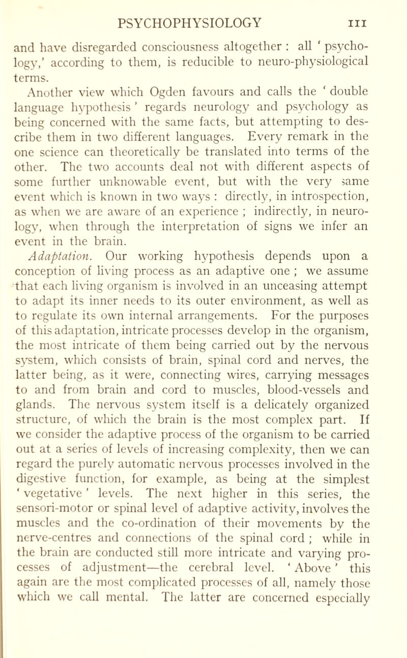 and have disregarded consciousness altogether : all ‘ psycho¬ logy,’ according to them, is reducible to neuro-physiological terms. Another view which Ogden favours and calls the ' double language hypothesis ’ regards neurology and psychology as being concerned with the same facts, but attempting to des¬ cribe them in two different languages. Every remark in the one science can theoretically be translated into terms of the other. The two accounts deal not with different aspects of some further unknowable event, but with the very same event which is known in two ways : directly, in introspection, as when we are aware of an experience ; indirectly, in neuro¬ logy, when through the interpretation of signs we infer an event in the brain. Adaptation. Our working hypothesis depends upon a conception of living process as an adaptive one ; we assume that each living organism is involved in an unceasing attempt to adapt its inner needs to its outer environment, as well as to regulate its own internal arrangements. For the purposes of this adaptation, intricate processes develop in the organism, the most intricate of them being carried out by the nervous system, which consists of brain, spinal cord and nerves, the latter being, as it were, connecting wires, carrying messages to and from brain and cord to muscles, blood-vessels and glands. The nervous system itself is a delicately organized structure, of which the brain is the most complex part. If we consider the adaptive process of the organism to be carried out at a series of levels of increasing complexity, then we can regard the purely automatic nervous processes involved in the digestive function, for example, as being at the simplest ‘ vegetative ’ levels. The next higher in this series, the sensori-motor or spinal level of adaptive activity, involves the muscles and the co-ordination of their movements by the nerve-centres and connections of the spinal cord ; while in the brain are conducted still more intricate and varying pro¬ cesses of adjustment—the cerebral level. ‘ Above ’ this again are the most complicated processes of all, namely those which we call mental. The latter are concerned especially